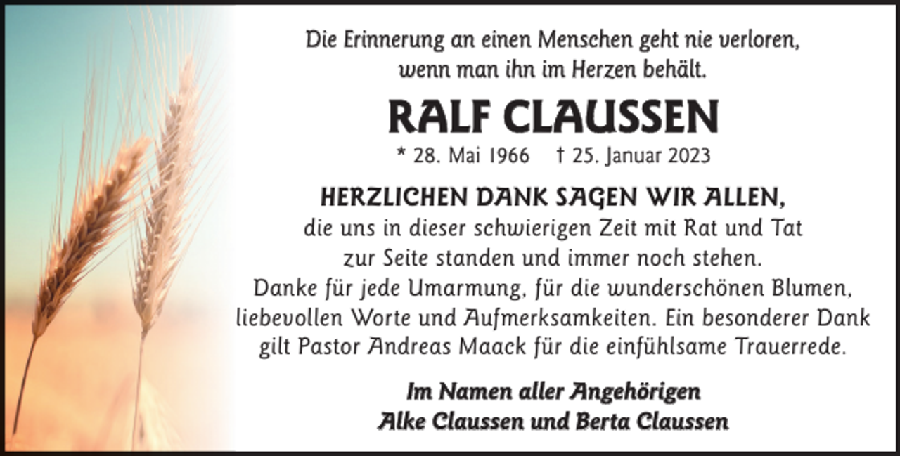 <p>Die Erinnerung an einen Menschen geht nie verloren,<br />wenn man ihn im Herzen behält.</p><p>RALF CLAUSSEN<br />* 28. Mai 1966</p><p>† 25. Januar 2023</p><p>HERZLICHEN DANK SAGEN WIR ALLEN,</p><p>die uns in dieser schwierigen Zeit mit Rat und Tat<br />zur Seite standen und immer noch stehen.<br />Danke für jede Umarmung, für die wunderschönen Blumen,<br />liebevollen Worte und Aufmerksamkeiten. Ein besonderer Dank<br />gilt Pastor Andreas Maack für die einfühlsame Trauerrede.<br />Im Namen aller Angehörigen<br />Alke Claussen und Berta Claussen</p>