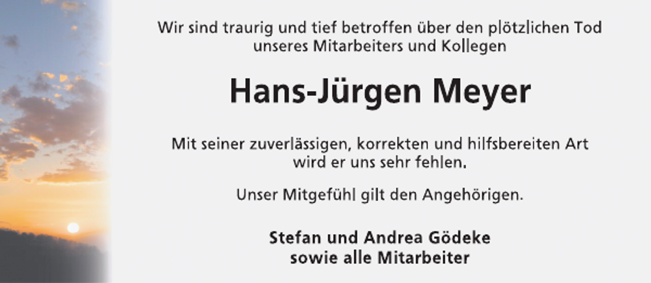 <p>Wir sind traurig und tief betroffen über den plötzlichen Tod<br />unseres Mitarbeiters und Kollegen</p><p>Hans-Jürgen Meyer<br />Mit seiner zuverlässigen, korrekten und hilfsbereiten Art<br />wird er uns sehr fehlen.<br />Unser Mitgefühl gilt den Angehörigen.</p><p>Stefan und Andrea Gödeke<br />sowie alle Mitarbeiter</p>