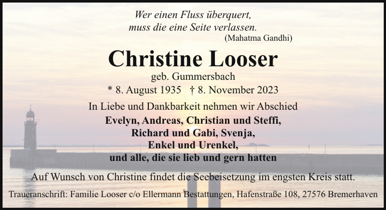 <p>Wer einen Fluss überquert,<br />muss die eine Seite verlassen.</p><p>(Mahatma Gandhi)</p><p>Christine Looser</p><p>geb. Gummersbach<br />* 8. August 1935 † 8. November 2023<br />In Liebe und Dankbarkeit nehmen wir Abschied<br />Evelyn, Andreas, Christian und Steffi,<br />Richard und Gabi, Svenja,<br />Enkel und Urenkel,<br />und alle, die sie lieb und gern hatten<br />Auf Wunsch von Christine findet die Seebeisetzung im engsten Kreis statt.<br />Traueranschrift: Familie Looser c/o Ellermann Bestattungen, Hafenstraße 108, 27576 Bremerhaven</p>