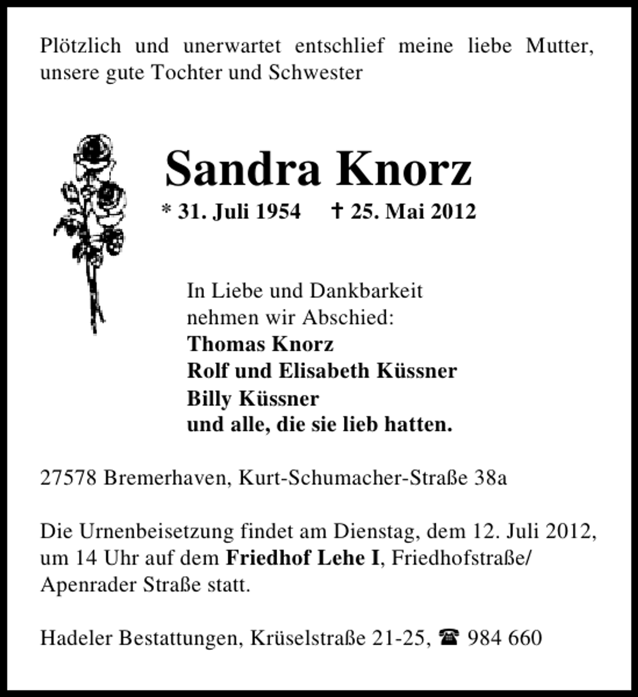 <p>Plötzlich und unerwartet entschlief meine liebe Mutter,<br />unsere gute Tochter und Schwester</p>
<p>Sandra Knorz</p>
<p>* 31. Juli 1954</p>
<p>† 25. Mai 2012</p>
<p>In Liebe und Dankbarkeit<br />nehmen wir Abschied:<br />Thomas Knorz<br />Rolf und Elisabeth Küssner<br />Billy Küssner<br />und alle, die sie lieb hatten.<br />27578 Bremerhaven, Kurt-Schumacher-Straße 38a<br />Die Urnenbeisetzung findet am Dienstag, dem 12. Juli 2012,<br />um 14 Uhr auf dem Friedhof Lehe I, Friedhofstraße/<br />Apenrader Straße statt.<br />Hadeler Bestattungen, Krüselstraße 21-25,</p>
<p>984 660</p>