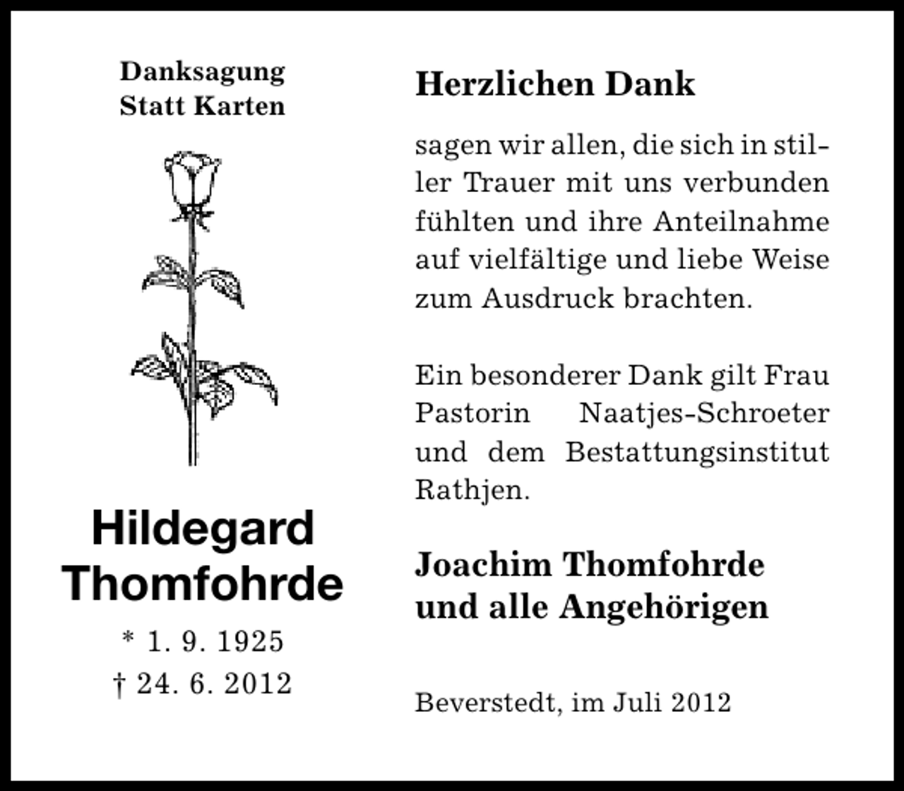 <p>Danksagung<br />Statt Karten</p><p>Herzlichen Dank<br />sagen wir allen, die sich in stiller Trauer mit uns verbunden<br />fühlten und ihre Anteilnahme<br />auf vielfältige und liebe Weise<br />zum Ausdruck brachten.</p><p>Hildegard<br />Thomfohrde<br />* 1. 9. 1925<br />† 24. 6. 2012</p><p>Ein besonderer Dank gilt Frau<br />Pastorin<br />Naatjes-Schroeter<br />und dem Bestattungsinstitut<br />Rathjen.</p><p>Joachim Thomfohrde<br />und alle Angehörigen<br />Beverstedt, im Juli 2012</p>