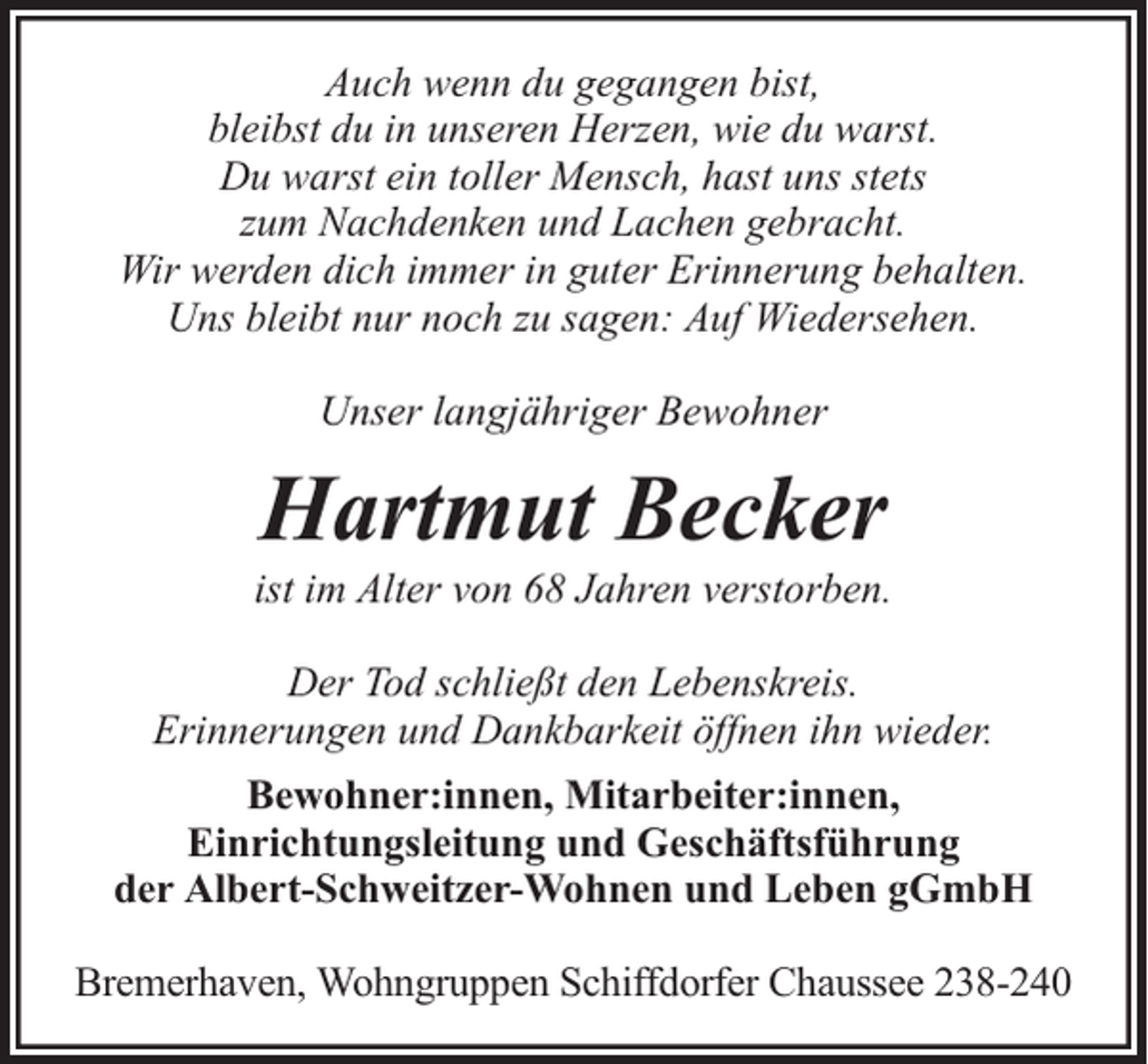 <p>Auch wenn du gegangen bist,<br />bleibst du in unseren Herzen, wie du warst.<br />Du warst ein toller Mensch, hast uns stets<br />zum Nachdenken und Lachen gebracht.<br />Wir werden dich immer in guter Erinnerung behalten.<br />Uns bleibt nur noch zu sagen: Auf Wiedersehen.<br />Unser langjähriger Bewohner</p><p>Hartmut Becker</p><p>ist im Alter von 68 Jahren verstorben.<br />Der Tod schließt den Lebenskreis.<br />Erinnerungen und Dankbarkeit öffnen ihn wieder.<br />Bewohner:innen, Mitarbeiter:innen,<br />Einrichtungsleitung und Geschäftsführung<br />der Albert-Schweitzer-Wohnen und Leben gGmbH<br />Bremerhaven, Wohngruppen Schiffdorfer Chaussee 238-240</p>