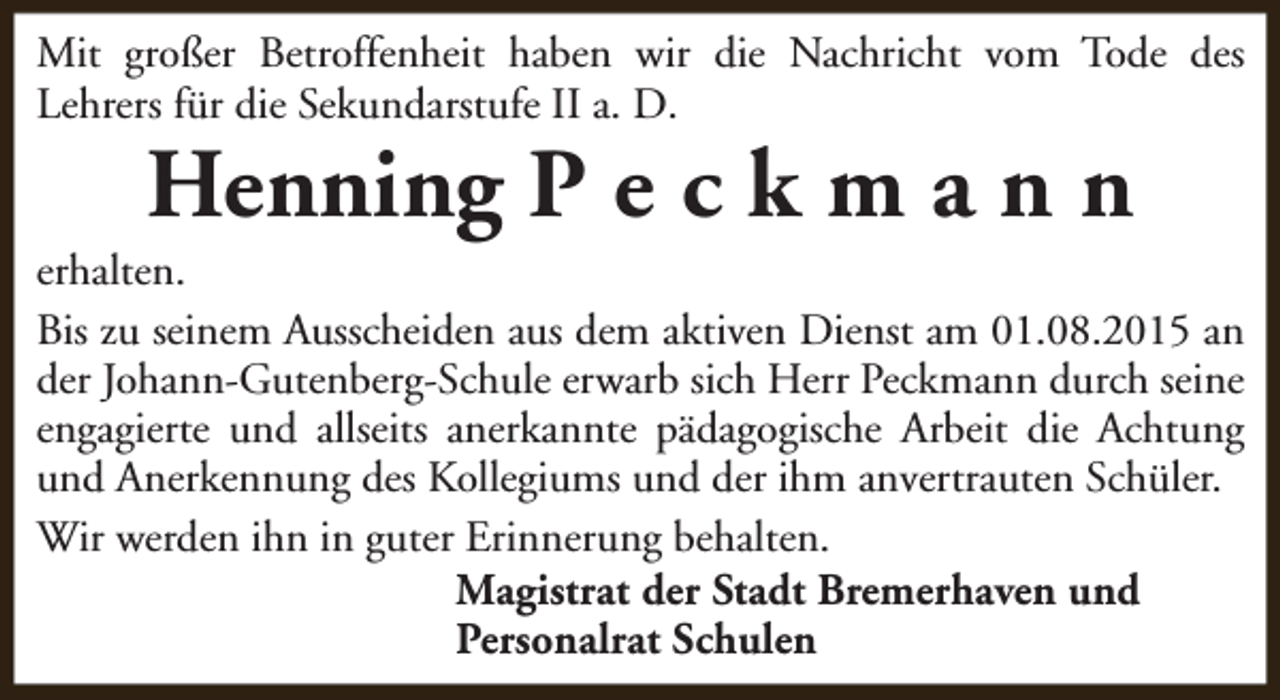 <p>Mit großer Betroffenheit haben wir die Nachricht vom Tode des<br />Lehrers für die Sekundarstufe II a. D.</p><p>Henning P e c k m a n n</p><p>erhalten.<br />Bis zu seinem Ausscheiden aus dem aktiven Dienst am 01.08.2015 an<br />der Johann-Gutenberg-Schule erwarb sich Herr Peckmann durch seine<br />engagierte und allseits anerkannte pädagogische Arbeit die Achtung<br />und Anerkennung des Kollegiums und der ihm anvertrauten Schüler.<br />Wir werden ihn in guter Erinnerung behalten.<br />Magistrat der Stadt Bremerhaven und<br />Personalrat Schulen</p>