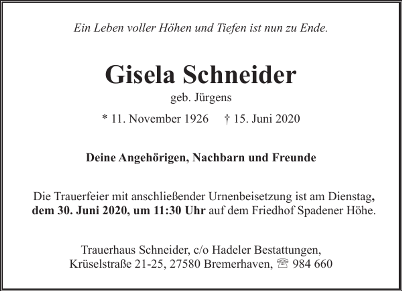 <p>Ein Leben voller Höhen und Tiefen ist nun zu Ende.</p><p>Gisela Schneider<br />geb. Jürgens</p><p>* 11. November 1926</p><p>† 15. Juni 2020</p><p>Deine Angehörigen, Nachbarn und Freunde<br />Die Trauerfeier mit anschließender Urnenbeisetzung ist am Dienstag,<br />dem 30. Juni 2020, um 11:30 Uhr auf dem Friedhof Spadener Höhe.<br />Trauerhaus Schneider, c/o Hadeler Bestattungen,<br />Krüselstraße 21-25, 27580 Bremerhaven, ' 984 660</p>