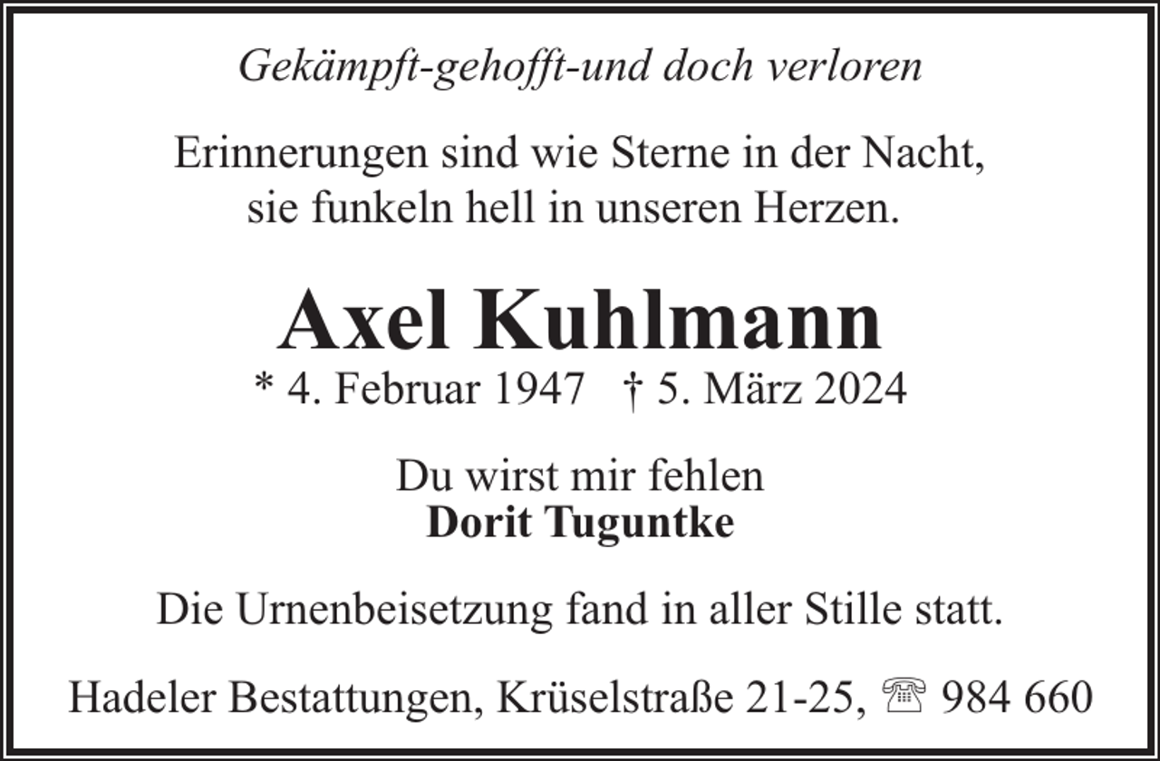 <p>Gekämpft-gehofft-und doch verloren<br />Erinnerungen sind wie Sterne in der Nacht,<br />sie funkeln hell in unseren Herzen.</p><p>Axel Kuhlmann</p><p>* 4. Februar 1947 † 5. März 2024<br />Du wirst mir fehlen<br />Dorit Tuguntke<br />Die Urnenbeisetzung fand in aller Stille statt.<br />Hadeler Bestattungen, Krüselstraße 21-25, ' 984 660</p>