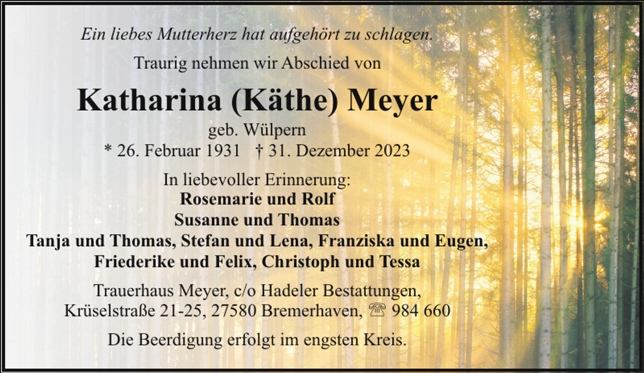 <p>Ein liebes Mutterherz hat aufgehört zu schlagen.<br />Traurig nehmen wir Abschied von</p><p>Katharina (Käthe) Meyer<br />geb. Wülpern<br />* 26. Februar 1931 † 31. Dezember 2023</p><p>In liebevoller Erinnerung:<br />Rosemarie und Rolf<br />Susanne und Thomas<br />Tanja und Thomas, Stefan und Lena, Franziska und Eugen,<br />Friederike und Felix, Christoph und Tessa<br />Trauerhaus Meyer, c/o Hadeler Bestattungen,<br />Krüselstraße 21-25, 27580 Bremerhaven, ' 984 660<br />Die Beerdigung erfolgt im engsten Kreis.</p>