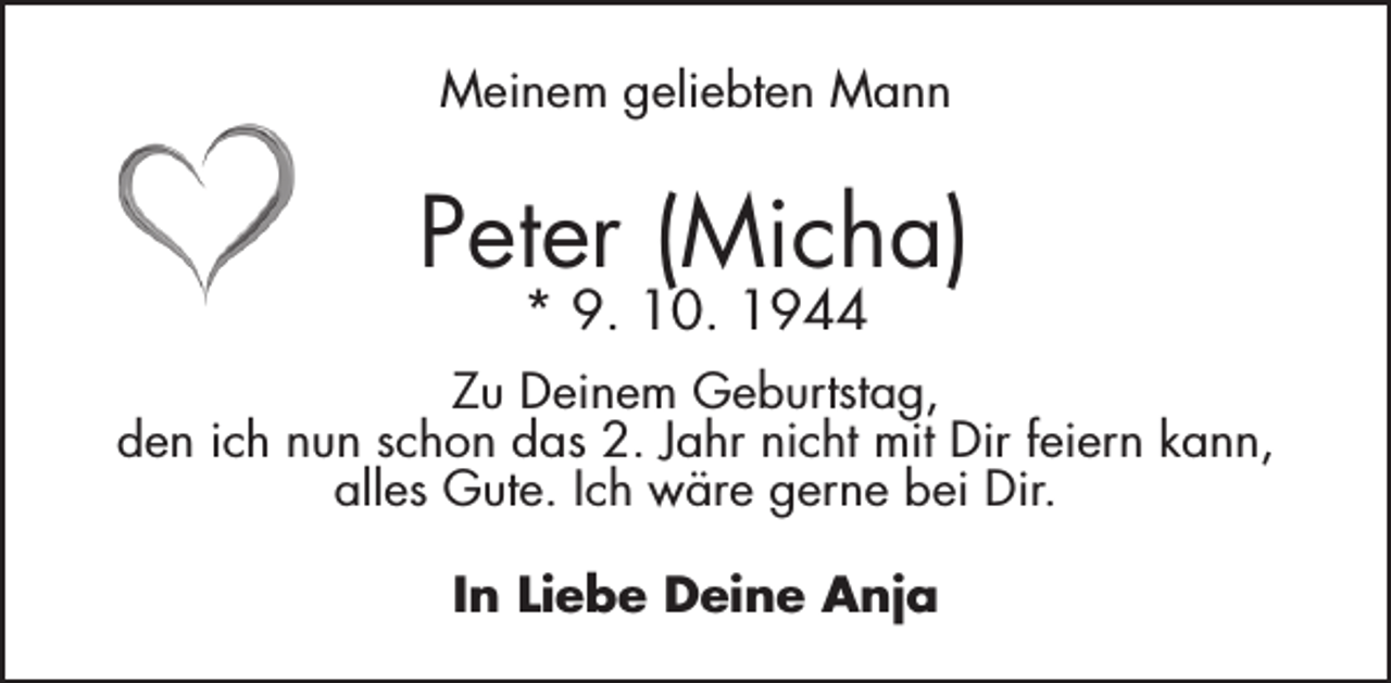 <p>Meinem geliebten Mann</p><p>Peter (Micha)<br />* 9. 10. 1944</p><p>Zu Deinem Geburtstag,<br />den ich nun schon das 2. Jahr nicht mit Dir feiern kann,<br />alles Gute. Ich wäre gerne bei Dir.<br />In Liebe Deine Anja</p>