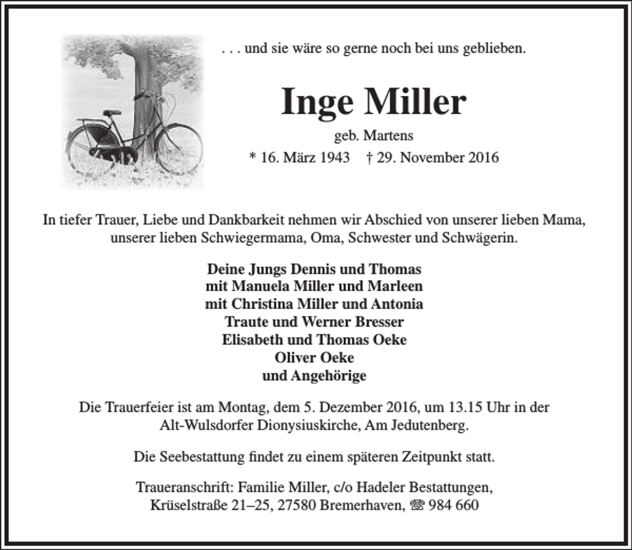 <p>. . . und sie wäre so gerne noch bei uns geblieben.</p><p>Inge Miller</p><p>geb. Martens<br />* 16. März 1943 † 29. November 2016</p><p>In tiefer Trauer, Liebe und Dankbarkeit nehmen wir Abschied von unserer lieben Mama,<br />unserer lieben Schwiegermama, Oma, Schwester und Schwägerin.<br />Deine Jungs Dennis und Thomas<br />mit Manuela Miller und Marleen<br />mit Christina Miller und Antonia<br />Traute und Werner Bresser<br />Elisabeth und Thomas Oeke<br />Oliver Oeke<br />und Angehörige<br />Die Trauerfeier ist am Montag, dem 5. Dezember 2016, um 13.15 Uhr in der<br />Alt-Wulsdorfer Dionysiuskirche, Am Jedutenberg.<br />Die Seebestattung findet zu einem späteren Zeitpunkt statt.<br />Traueranschrift: Familie Miller, c/o Hadeler Bestattungen,<br />Krüselstraße 21–25, 27580 Bremerhaven, T 984 660</p>