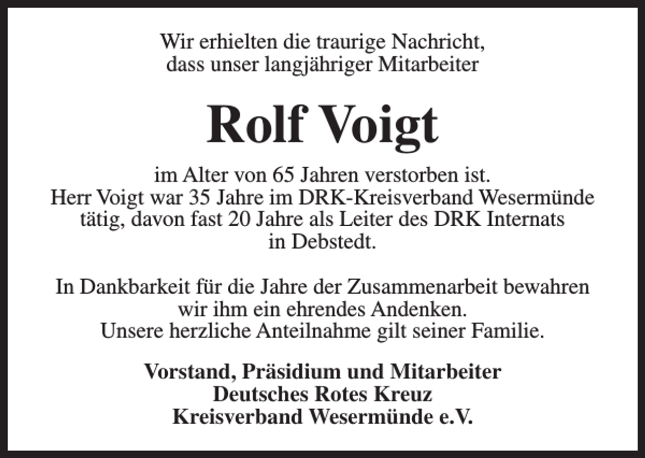<p>Wir erhielten die traurige Nachricht,<br />dass unser langjähriger Mitarbeiter</p><p>Rolf Voigt</p><p>im Alter von 65 Jahren verstorben ist.<br />Herr Voigt war 35 Jahre im DRK-Kreisverband Wesermünde<br />tätig, davon fast 20 Jahre als Leiter des DRK Internats<br />in Debstedt.<br />In Dankbarkeit für die Jahre der Zusammenarbeit bewahren<br />wir ihm ein ehrendes Andenken.<br />Unsere herzliche Anteilnahme gilt seiner Familie.<br />Vorstand, Präsidium und Mitarbeiter<br />Deutsches Rotes Kreuz<br />Kreisverband Wesermünde e.V.</p>