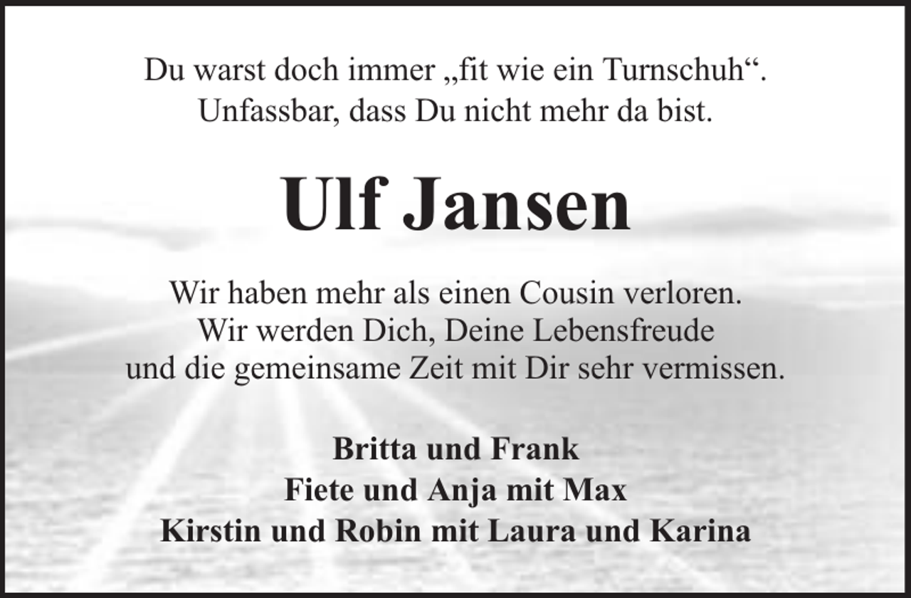 <p>Du warst doch immer „fit wie ein Turnschuh“.<br />Unfassbar, dass Du nicht mehr da bist.</p><p>Ulf Jansen<br />Wir haben mehr als einen Cousin verloren.<br />Wir werden Dich, Deine Lebensfreude<br />und die gemeinsame Zeit mit Dir sehr vermissen.<br />Britta und Frank<br />Fiete und Anja mit Max<br />Kirstin und Robin mit Laura und Karina</p>