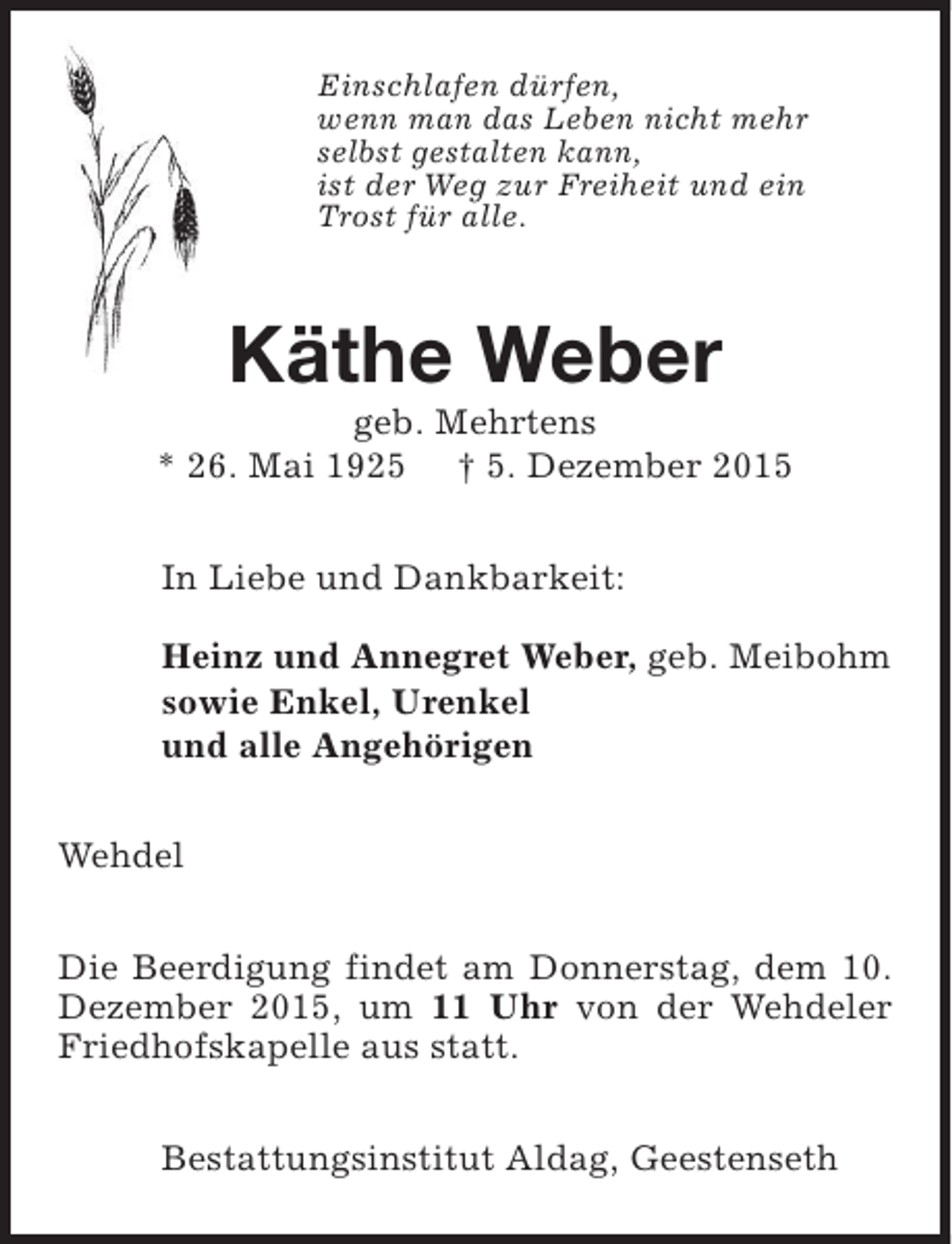 <p>Einschlafen dürfen,<br />wenn man das Leben nicht mehr<br />selbst gestalten kann,<br />ist der Weg zur Freiheit und ein<br />Trost für alle.</p><p>Käthe Weber</p><p>geb. Mehrtens<br />* 26. Mai 1925 † 5. Dezember 2015<br />In Liebe und Dankbarkeit:<br />Heinz und Annegret Weber, geb. Meibohm<br />sowie Enkel, Urenkel<br />und alle Angehörigen<br />Wehdel<br />Die Beerdigung findet am Donnerstag, dem 10.<br />Dezember 2015, um 11 Uhr von der Wehdeler<br />Friedhofskapelle aus statt.<br />Bestattungsinstitut Aldag, Geestenseth</p>