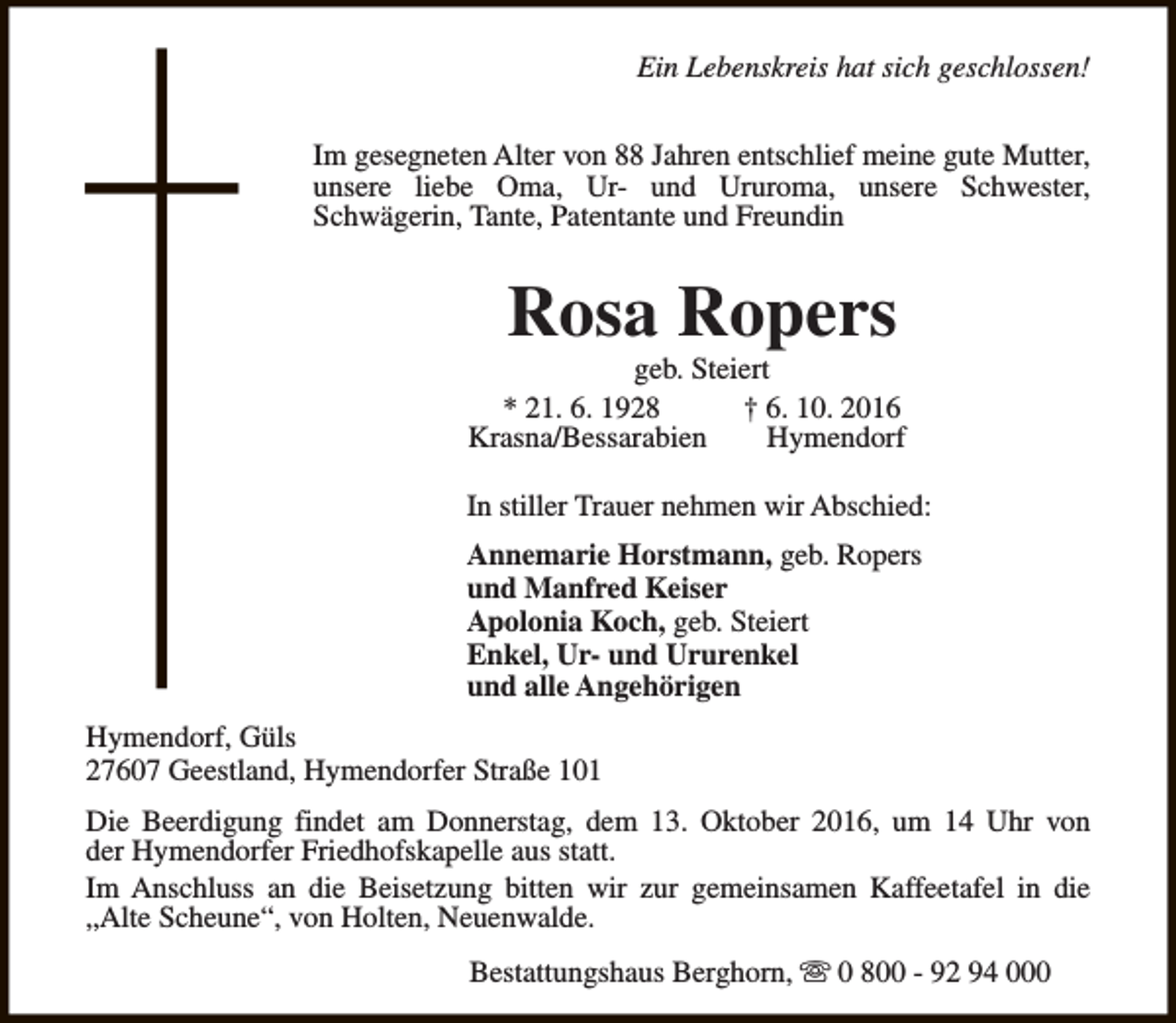 <p>Ein Lebenskreis hat sich geschlossen!<br />Im gesegneten Alter von 88 Jahren entschlief meine gute Mutter,<br />unsere liebe Oma, Ur- und Ururoma, unsere Schwester,<br />Schwägerin, Tante, Patentante und Freundin</p><p>Rosa Ropers</p><p>geb. Steiert<br />* 21. 6. 1928<br />† 6. 10. 2016<br />Krasna/Bessarabien<br />Hymendorf<br />In stiller Trauer nehmen wir Abschied:<br />Annemarie Horstmann, geb. Ropers<br />und Manfred Keiser<br />Apolonia Koch, geb. Steiert<br />Enkel, Ur- und Ururenkel<br />und alle Angehörigen<br />Hymendorf, Güls<br />27607 Geestland, Hymendorfer Straße 101<br />Die Beerdigung findet am Donnerstag, dem 13. Oktober 2016, um 14 Uhr von<br />der Hymendorfer Friedhofskapelle aus statt.<br />Im Anschluss an die Beisetzung bitten wir zur gemeinsamen Kaffeetafel in die<br />„Alte Scheune“, von Holten, Neuenwalde.<br />Bestattungshaus Berghorn, s 0 800 - 92 94 000</p>