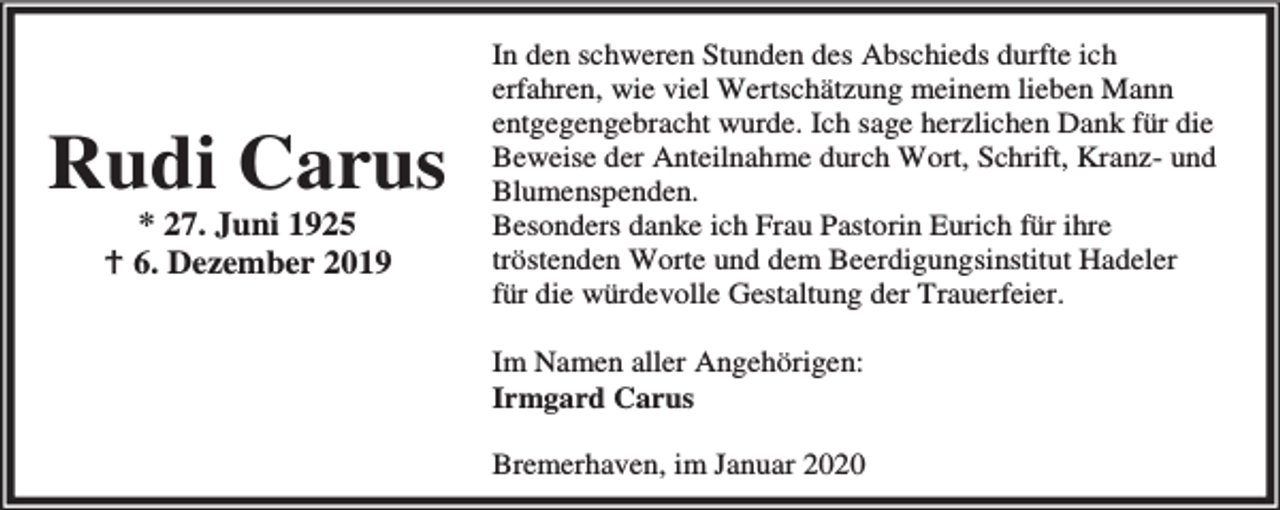 <p>Rudi Carus<br />* 27. Juni 1925<br />B 6. Dezember 2019</p><p>In den schweren Stunden des Abschieds durfte ich<br />erfahren, wie viel Wertschätzung meinem lieben Mann<br />entgegengebracht wurde. Ich sage herzlichen Dank für die<br />Beweise der Anteilnahme durch Wort, Schrift, Kranz- und<br />Blumenspenden.<br />Besonders danke ich Frau Pastorin Eurich für ihre<br />tröstenden Worte und dem Beerdigungsinstitut Hadeler<br />für die würdevolle Gestaltung der Trauerfeier.<br />Im Namen aller Angehörigen:<br />Irmgard Carus<br />Bremerhaven, im Januar 2020</p>