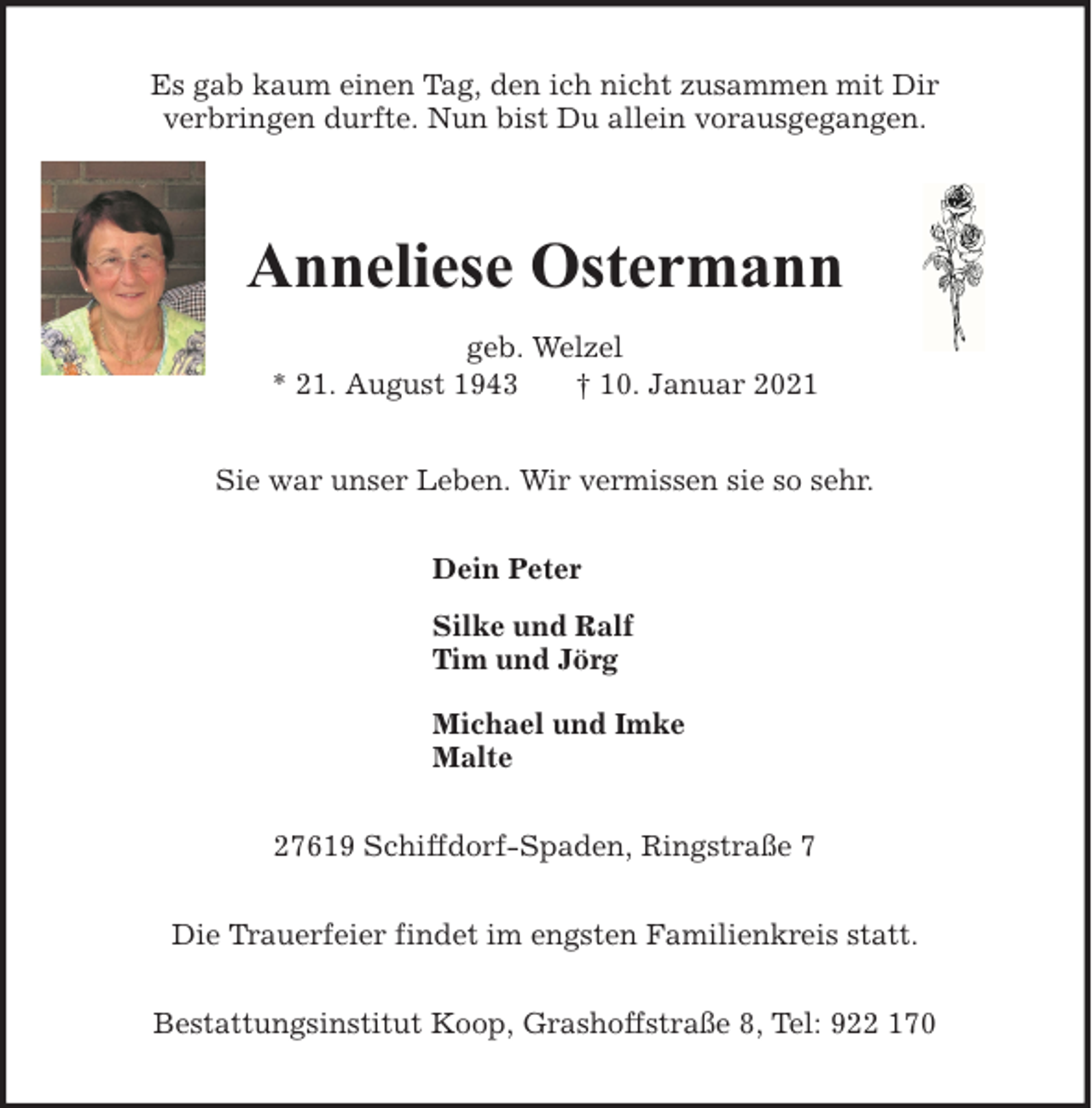 <p>Es gab kaum einen Tag, den ich nicht zusammen mit Dir<br />verbringen durfte. Nun bist Du allein vorausgegangen.</p><p>Anneliese Ostermann<br />geb. Welzel<br />* 21. August 1943<br />† 10. Januar 2021<br />Sie war unser Leben. Wir vermissen sie so sehr.<br />Dein Peter<br />Silke und Ralf<br />Tim und Jörg<br />Michael und Imke<br />Malte<br />27619 Schiffdorf-Spaden, Ringstraße 7<br />Die Trauerfeier findet im engsten Familienkreis statt.<br />Bestattungsinstitut Koop, Grashoffstraße 8, Tel: 922 170</p>