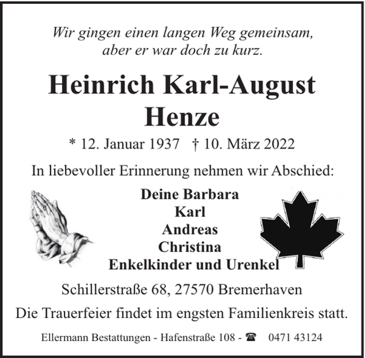 <p>Wir gingen einen langen Weg gemeinsam,<br />aber er war doch zu kurz.</p><p>Heinrich Karl-August<br />Henze<br />* 12. Januar 1937 † 10. März 2022</p><p>In liebevoller Erinnerung nehmen wir Abschied:<br />Deine Barbara<br />Karl<br />Andreas<br />Christina<br />Enkelkinder und Urenkel<br />Schillerstraße 68, 27570 Bremerhaven<br />Die Trauerfeier findet im engsten Familienkreis statt.<br />Ellermann Bestattungen - Hafenstraße 108 - (</p><p>0471 43124</p>