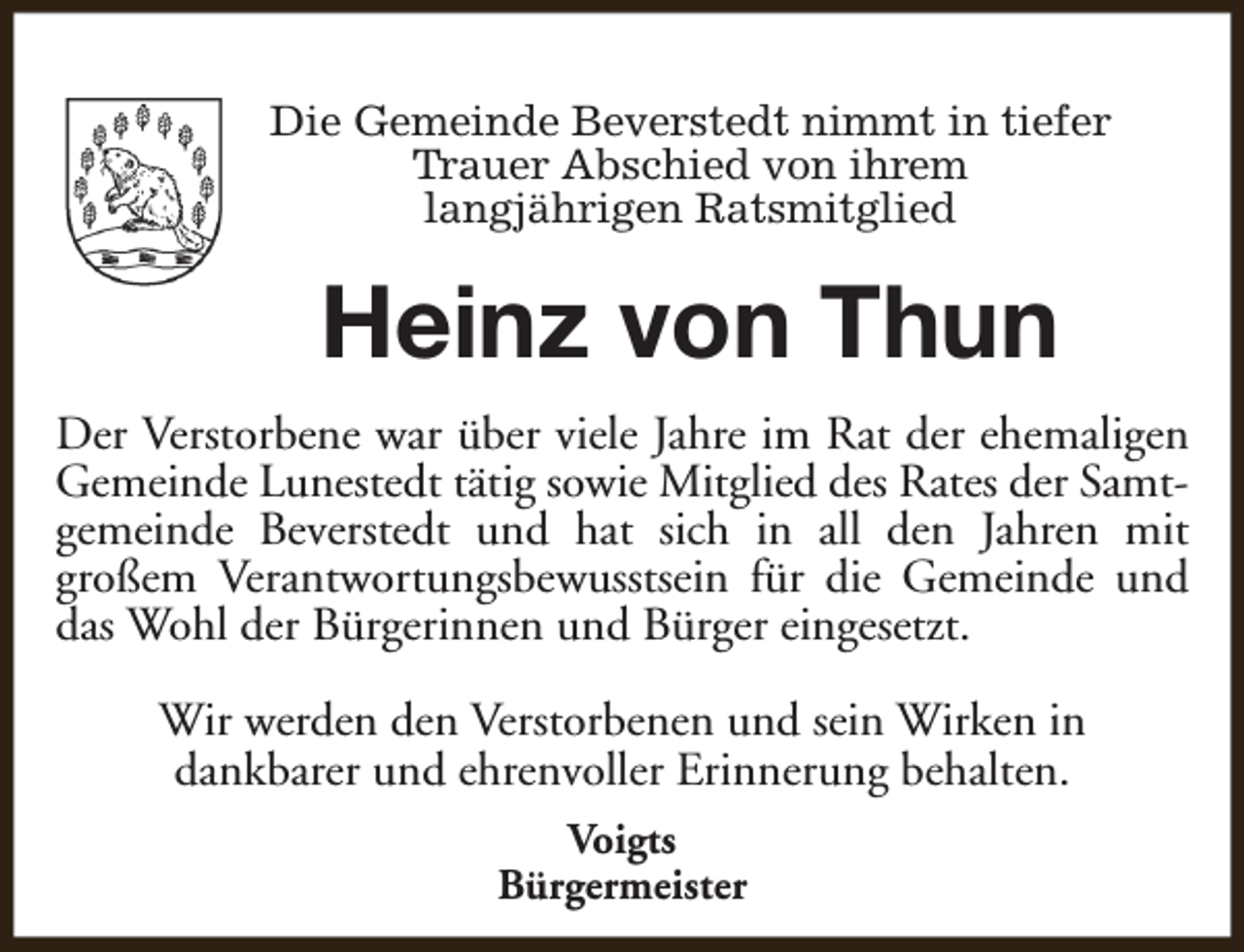 <p>Die Gemeinde Beverstedt nimmt in tiefer<br />Trauer Abschied von ihrem<br />langjährigen Ratsmitglied</p><p>Heinz von Thun<br />Der Verstorbene war über viele Jahre im Rat der ehemaligen<br />Gemeinde Lunestedt tätig sowie Mitglied des Rates der Samtgemeinde Beverstedt und hat sich in all den Jahren mit<br />großem Verantwortungsbewusstsein für die Gemeinde und<br />das Wohl der Bürgerinnen und Bürger eingesetzt.<br />Wir werden den Verstorbenen und sein Wirken in<br />dankbarer und ehrenvoller Erinnerung behalten.<br />Voigts<br />Bürgermeister</p>