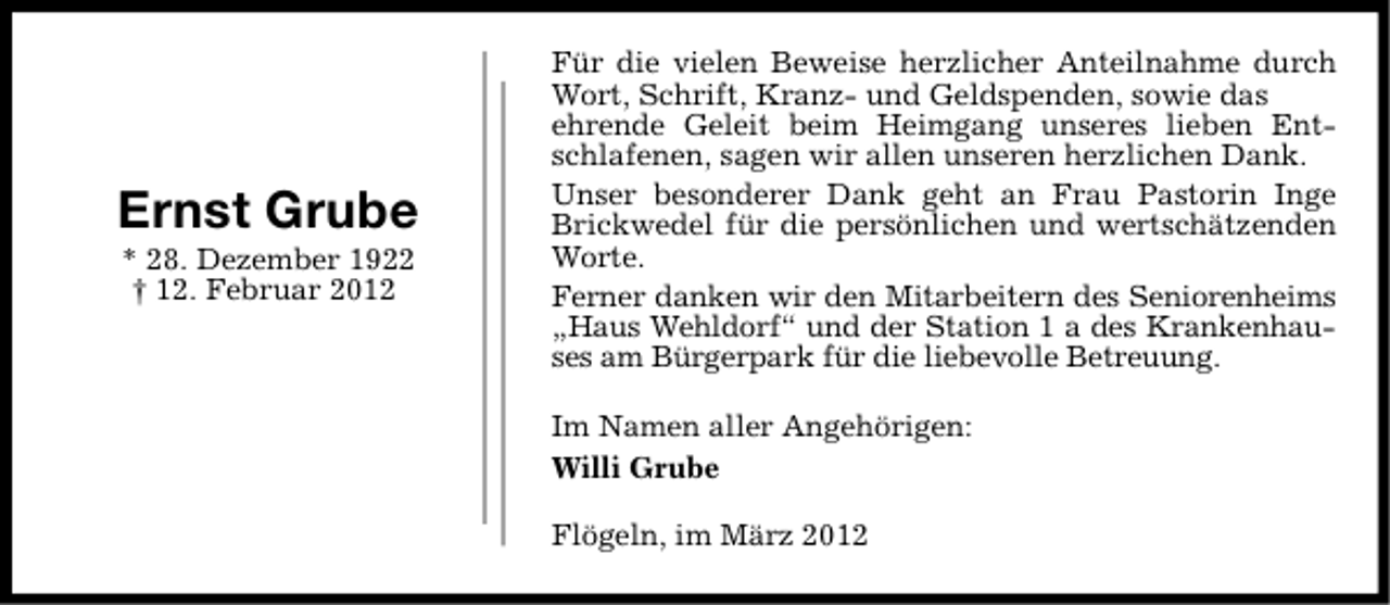 <p>Ernst Grube<br />* 28. Dezember 1922<br />† 12. Februar 2012</p>
<p>Für die vielen Beweise herzlicher Anteilnahme durch<br />Wort, Schrift, Kranz- und Geldspenden, sowie das<br />ehrende Geleit beim Heimgang unseres lieben Entschlafenen, sagen wir allen unseren herzlichen Dank.<br />Unser besonderer Dank geht an Frau Pastorin Inge<br />Brickwedel für die persönlichen und wertschätzenden<br />Worte.<br />Ferner danken wir den Mitarbeitern des Seniorenheims<br />„Haus Wehldorf“ und der Station 1 a des Krankenhauses am Bürgerpark für die liebevolle Betreuung.<br />Im Namen aller Angehörigen:<br />Willi Grube<br />Flögeln, im März 2012</p>