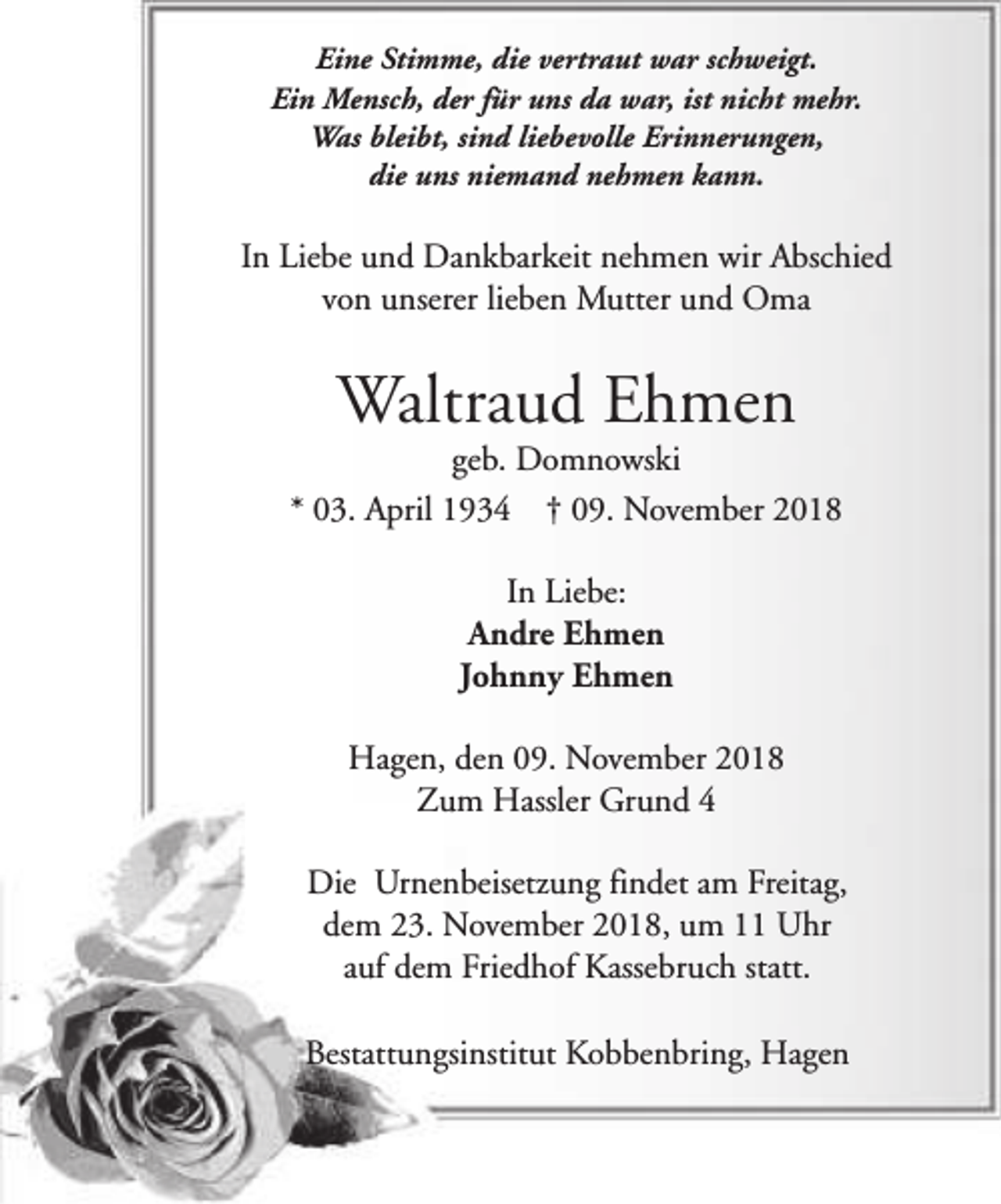 <p>Eine Stimme, die vertraut war schweigt.<br />Ein Mensch, der für uns da war, ist nicht mehr.<br />Was bleibt, sind liebevolle Erinnerungen,<br />die uns niemand nehmen kann.</p><p>In Liebe und Dankbarkeit nehmen wir Abschied<br />von unserer lieben Mutter und Oma</p><p>Waltraud Ehmen</p><p>geb. Domnowski<br />* 03. April 1934 † 09. November 2018<br />In Liebe:<br />Andre Ehmen<br />Johnny Ehmen<br />Hagen, den 09. November 2018<br />Zum Hassler Grund 4<br />Die Urnenbeisetzung findet am Freitag,<br />dem 23. November 2018, um 11 Uhr<br />auf dem Friedhof Kassebruch statt.<br />Bestattungsinstitut Kobbenbring, Hagen</p>