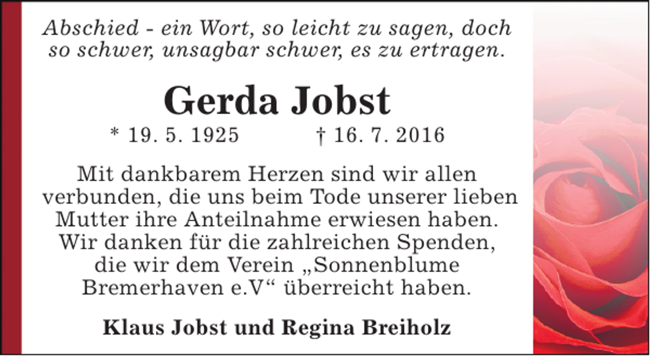 <p>Abschied - ein Wort, so leicht zu sagen, doch<br />so schwer, unsagbar schwer, es zu ertragen.</p><p>Gerda Jobst</p><p>* 19. 5. 1925</p><p>† 16. 7. 2016</p><p>Mit dankbarem Herzen sind wir allen<br />verbunden, die uns beim Tode unserer lieben<br />Mutter ihre Anteilnahme erwiesen haben.<br />Wir danken für die zahlreichen Spenden,<br />die wir dem Verein „Sonnenblume<br />Bremerhaven e.V“ überreicht haben.<br />Klaus Jobst und Regina Breiholz</p>