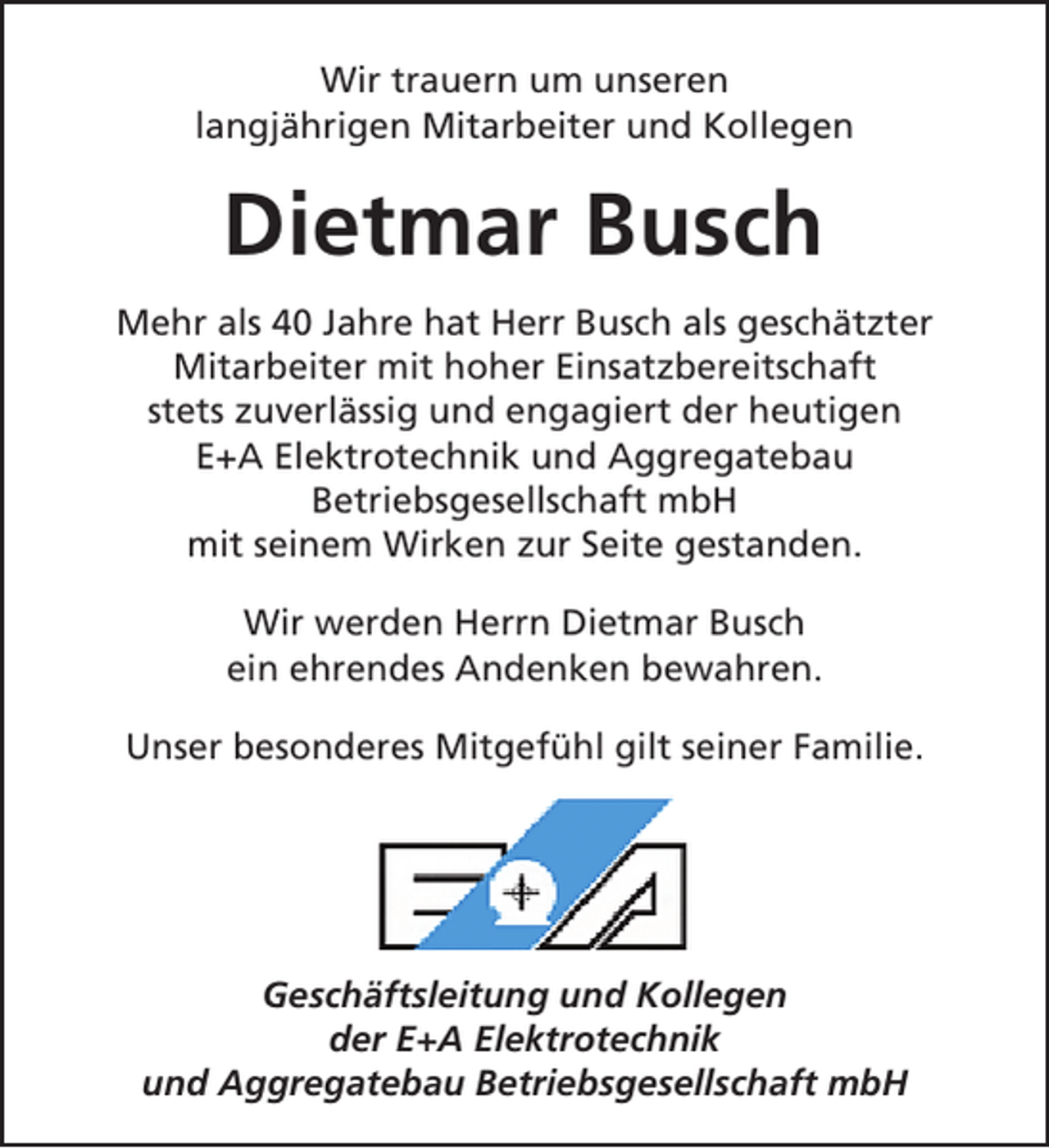 <p>Wir trauern um unseren<br />langjährigen Mitarbeiter und Kollegen</p><p>Dietmar Busch<br />Mehr als 40 Jahre hat Herr Busch als geschätzter<br />Mitarbeiter mit hoher Einsatzbereitschaft<br />stets zuverlässig und engagiert der heutigen<br />E+A Elektrotechnik und Aggregatebau<br />Betriebsgesellschaft mbH<br />mit seinem Wirken zur Seite gestanden.<br />Wir werden Herrn Dietmar Busch<br />ein ehrendes Andenken bewahren.<br />Unser besonderes Mitgefühl gilt seiner Familie.</p><p>Geschäftsleitung und Kollegen<br />der E+A Elektrotechnik<br />und Aggregatebau Betriebsgesellschaft mbH</p>