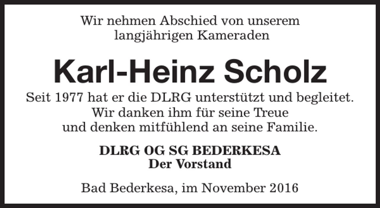 <p>Wir nehmen Abschied von unserem<br />langjährigen Kameraden</p><p>Karl-Heinz Scholz</p><p>Seit 1977 hat er die DLRG unterstützt und begleitet.<br />Wir danken ihm für seine Treue<br />und denken mitfühlend an seine Familie.<br />DLRG OG SG BEDERKESA<br />Der Vorstand<br />Bad Bederkesa, im November 2016</p>