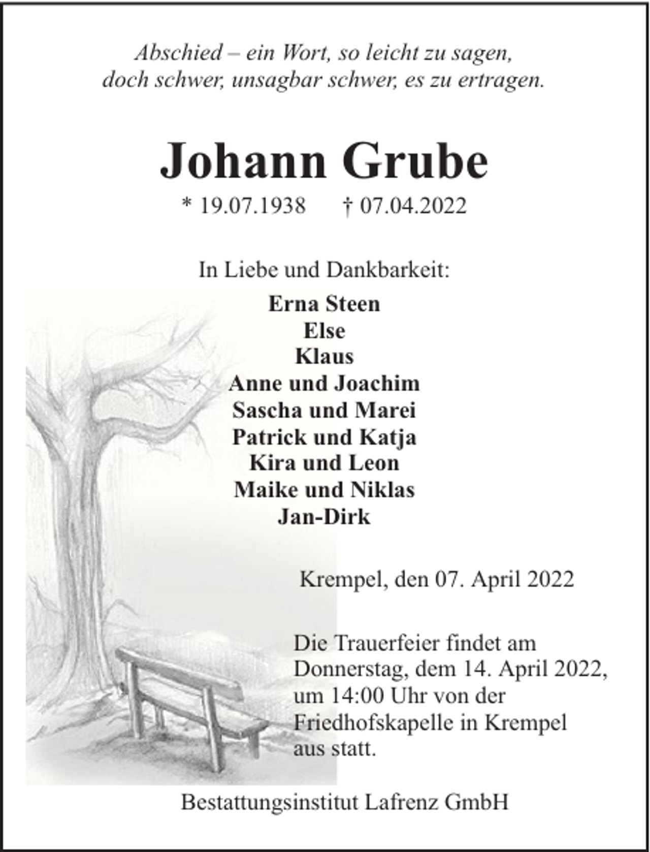 <p>Abschied – ein Wort, so leicht zu sagen,<br />doch schwer, unsagbar schwer, es zu ertragen.</p><p>Johann Grube<br />* 19.07.1938</p><p>† 07.04.2022</p><p>In Liebe und Dankbarkeit:<br />Erna Steen<br />Else<br />Klaus<br />Anne und Joachim<br />Sascha und Marei<br />Patrick und Katja<br />Kira und Leon<br />Maike und Niklas<br />Jan-Dirk<br />Krempel, den 07. April 2022<br />Die Trauerfeier findet am<br />Donnerstag, dem 14. April 2022,<br />um 14:00 Uhr von der<br />Friedhofskapelle in Krempel<br />aus statt.<br />Bestattungsinstitut Lafrenz GmbH</p>