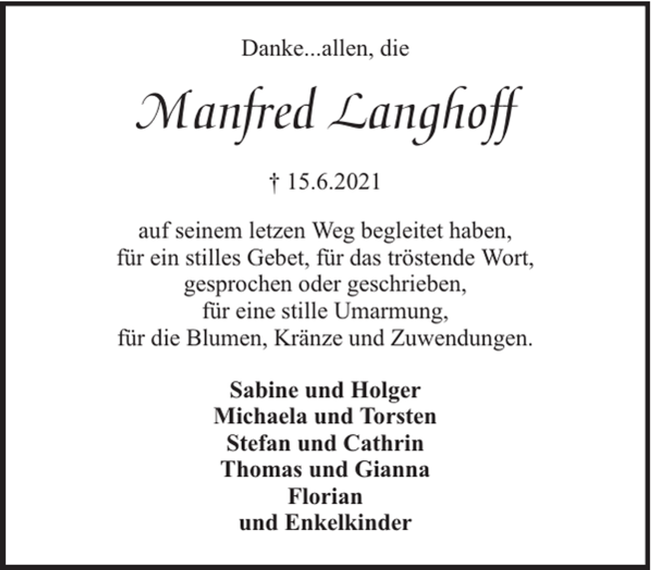 <p>Danke...allen, die</p><p>Manfred Langhoff<br />† 15.6.2021<br />auf seinem letzen Weg begleitet haben,<br />für ein stilles Gebet, für das tröstende Wort,<br />gesprochen oder geschrieben,<br />für eine stille Umarmung,<br />für die Blumen, Kränze und Zuwendungen.<br />Sabine und Holger<br />Michaela und Torsten<br />Stefan und Cathrin<br />Thomas und Gianna<br />Florian<br />und Enkelkinder</p>