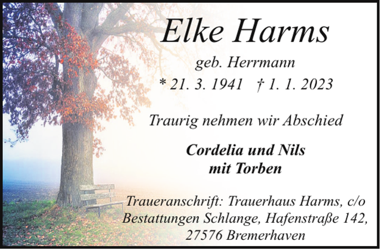 <p>Elke Harms</p><p>geb. Herrmann<br />* 21. 3. 1941 † 1. 1. 2023<br />Traurig nehmen wir Abschied<br />Cordelia und Nils<br />mit Torben<br />Traueranschrift: Trauerhaus Harms, c/o<br />Bestattungen Schlange, Hafenstraße 142,<br />27576 Bremerhaven</p>