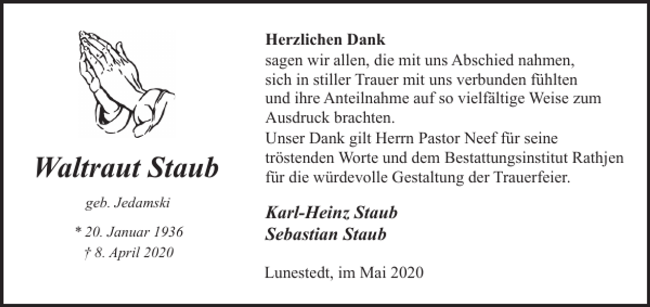 <p>Waltraut Staub<br />geb. Jedamski<br />* 20. Januar 1936<br />† 8. April 2020</p><p>Herzlichen Dank<br />sagen wir allen, die mit uns Abschied nahmen,<br />sich in stiller Trauer mit uns verbunden fühlten<br />und ihre Anteilnahme auf so vielfältige Weise zum<br />Ausdruck brachten.<br />Unser Dank gilt Herrn Pastor Neef für seine<br />tröstenden Worte und dem Bestattungsinstitut Rathjen<br />für die würdevolle Gestaltung der Trauerfeier.</p><p>Karl-Heinz Staub<br />Sebastian Staub<br />Lunestedt, im Mai 2020</p>