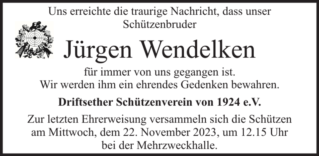 <p>Uns erreichte die traurige Nachricht, dass unser<br />Schützenbruder</p><p>Jürgen Wendelken</p><p>für immer von uns gegangen ist.<br />Wir werden ihm ein ehrendes Gedenken bewahren.<br />Driftsether Schützenverein von 1924 e.V.<br />Zur letzten Ehrerweisung versammeln sich die Schützen<br />am Mittwoch, dem 22. November 2023, um 12.15 Uhr<br />bei der Mehrzweckhalle.</p>
