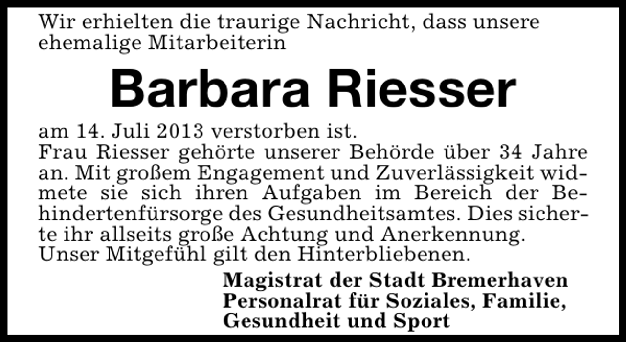<p>Wir erhielten die traurige Nachricht, dass unsere<br />ehemalige Mitarbeiterin</p><p>Barbara Riesser</p><p>am 14. Juli 2013 verstorben ist.<br />Frau Riesser gehörte unserer Behörde über 34 Jahre<br />an. Mit großem Engagement und Zuverlässigkeit widmete sie sich ihren Aufgaben im Bereich der Behindertenfürsorge des Gesundheitsamtes. Dies sicherte ihr allseits große Achtung und Anerkennung.<br />Unser Mitgefühl gilt den Hinterbliebenen.<br />Magistrat der Stadt Bremerhaven<br />Personalrat für Soziales, Familie,<br />Gesundheit und Sport</p>