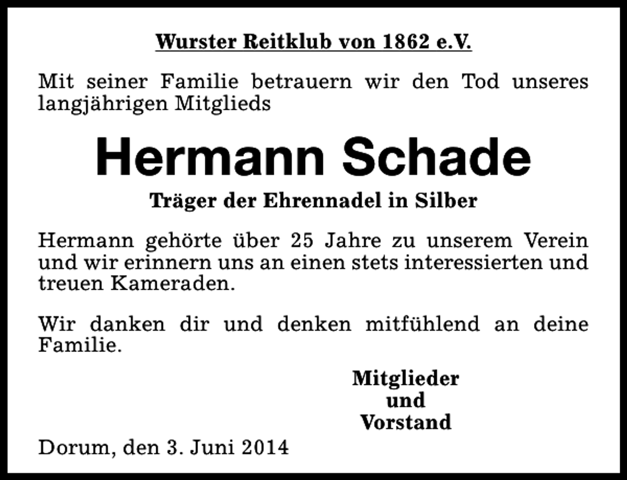 <p>Wurster Reitklub von 1862 e.V.<br />Mit seiner Familie betrauern wir den Tod unseres<br />langjährigen Mitglieds</p><p>Hermann Schade<br />Träger der Ehrennadel in Silber</p><p>Hermann gehörte über 25 Jahre zu unserem Verein<br />und wir erinnern uns an einen stets interessierten und<br />treuen Kameraden.<br />Wir danken dir und denken mitfühlend an deine<br />Familie.</p><p>Dorum, den 3. Juni 2014</p><p>Mitglieder<br />und<br />Vorstand</p>