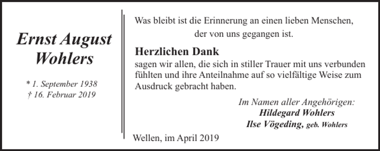 <p>Ernst August<br />Wohlers<br />* 1. September 1938<br />† 16. Februar 2019</p><p>Was bleibt ist die Erinnerung an einen lieben Menschen,<br />der von uns gegangen ist.</p><p>Herzlichen Dank</p><p>sagen wir allen, die sich in stiller Trauer mit uns verbunden<br />fühlten und ihre Anteilnahme auf so vielfältige Weise zum<br />Ausdruck gebracht haben.<br />Im Namen aller Angehörigen:<br />Hildegard Wohlers<br />Ilse Vögeding, geb. Wohlers<br />Wellen, im April 2019</p>