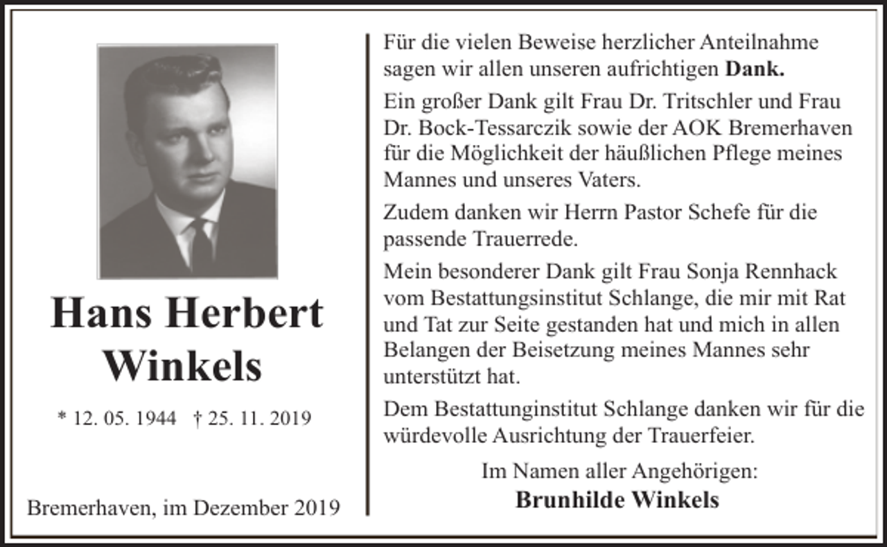 <p>Hans Herbert<br />Winkels<br />* 12. 05. 1944 † 25. 11. 2019</p><p>Für die vielen Beweise herzlicher Anteilnahme<br />sagen wir allen unseren aufrichtigen Dank.<br />Ein großer Dank gilt Frau Dr. Tritschler und Frau<br />Dr. Bock-Tessarczik sowie der AOK Bremerhaven<br />für die Möglichkeit der häußlichen Pflege meines<br />Mannes und unseres Vaters.<br />Zudem danken wir Herrn Pastor Schefe für die<br />passende Trauerrede.<br />Mein besonderer Dank gilt Frau Sonja Rennhack<br />vom Bestattungsinstitut Schlange, die mir mit Rat<br />und Tat zur Seite gestanden hat und mich in allen<br />Belangen der Beisetzung meines Mannes sehr<br />unterstützt hat.<br />Dem Bestattunginstitut Schlange danken wir für die<br />würdevolle Ausrichtung der Trauerfeier.<br />Im Namen aller Angehörigen:</p><p>Bremerhaven, im Dezember 2019</p><p>Brunhilde Winkels</p>