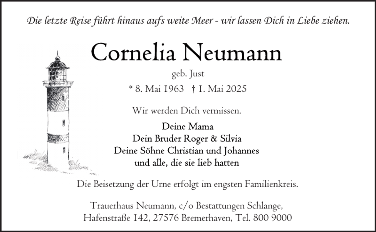 <p>Die letzte Reise führt hinaus aufs weite Meer - wir lassen Dich in Liebe ziehen.</p>
<p>geb. Just<br />* 8. Mai 1963 † 1. Mai 2025<br />Wir werden Dich vermissen.</p>
<p>Die Beisetzung der Urne erfolgt im engsten Familienkreis.<br />Trauerhaus Neumann, c/o Bestattungen Schlange,<br />Hafenstraße 142, 27576 Bremerhaven, Tel. 800 9000</p>