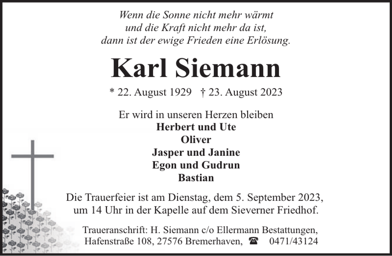 <p>Wenn die Sonne nicht mehr wärmt<br />und die Kraft nicht mehr da ist,<br />dann ist der ewige Frieden eine Erlösung.</p><p>Karl Siemann</p><p>* 22. August 1929 † 23. August 2023<br />Er wird in unseren Herzen bleiben<br />Herbert und Ute<br />Oliver<br />Jasper und Janine<br />Egon und Gudrun<br />Bastian<br />Die Trauerfeier ist am Dienstag, dem 5. September 2023,<br />um 14 Uhr in der Kapelle auf dem Sieverner Friedhof.<br />Traueranschrift: H. Siemann c/o Ellermann Bestattungen,<br />Hafenstraße 108, 27576 Bremerhaven, ( 0471/43124</p>