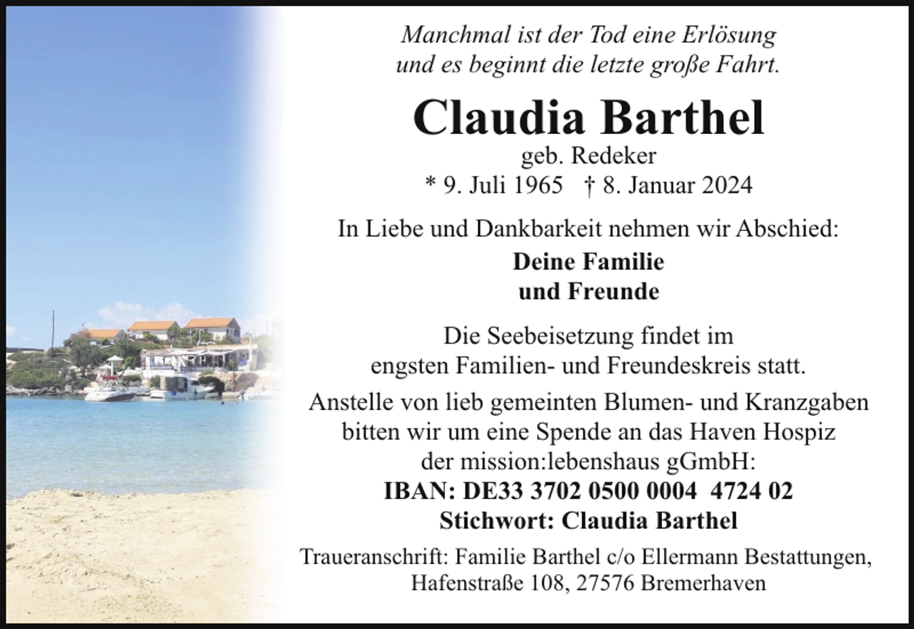 <p>Manchmal ist der Tod eine Erlösung<br />und es beginnt die letzte große Fahrt.</p><p>Claudia Barthel<br />geb. Redeker<br />* 9. Juli 1965 † 8. Januar 2024</p><p>In Liebe und Dankbarkeit nehmen wir Abschied:<br />Deine Familie<br />und Freunde<br />Die Seebeisetzung findet im<br />engsten Familien- und Freundeskreis statt.<br />Anstelle von lieb gemeinten Blumen- und Kranzgaben<br />bitten wir um eine Spende an das Haven Hospiz<br />der mission:lebenshaus gGmbH:<br />IBAN: DE3702 050724 02<br />Stichwort: Claudia Barthel<br />Traueranschrift: Familie Barthel c/o Ellermann Bestattungen,<br />Hafenstraße 108, 27576 Bremerhaven</p>