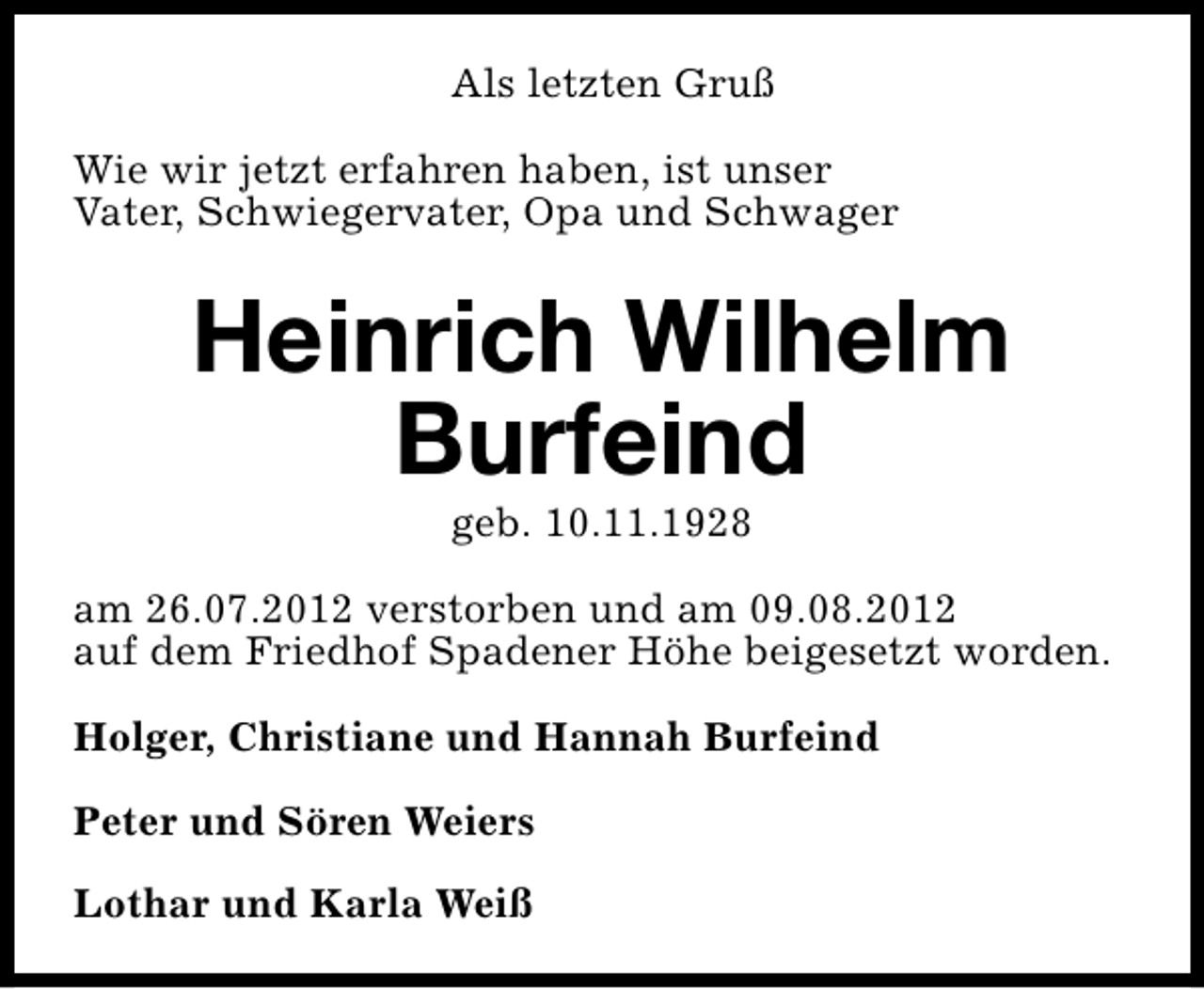 <p>Als letzten Gruß<br />Wie wir jetzt erfahren haben, ist unser<br />Vater, Schwiegervater, Opa und Schwager</p><p>Heinrich Wilhelm<br />Burfeind<br />geb. 10.11.1928</p><p>am 26.07.2012 verstorben und am 09.08.2012<br />auf dem Friedhof Spadener Höhe beigesetzt worden.<br />Holger, Christiane und Hannah Burfeind<br />Peter und Sören Weiers<br />Lothar und Karla Weiß</p>