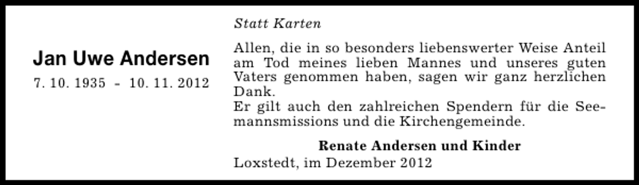 <p>Statt Karten</p><p>Jan Uwe Andersen<br />7. 10. 1935 - 10. 11. 2012</p><p>Allen, die in so besonders liebenswerter Weise Anteil<br />am Tod meines lieben Mannes und unseres guten<br />Vaters genommen haben, sagen wir ganz herzlichen<br />Dank.<br />Er gilt auch den zahlreichen Spendern für die Seemannsmissions und die Kirchengemeinde.<br />Renate Andersen und Kinder<br />Loxstedt, im Dezember 2012</p>