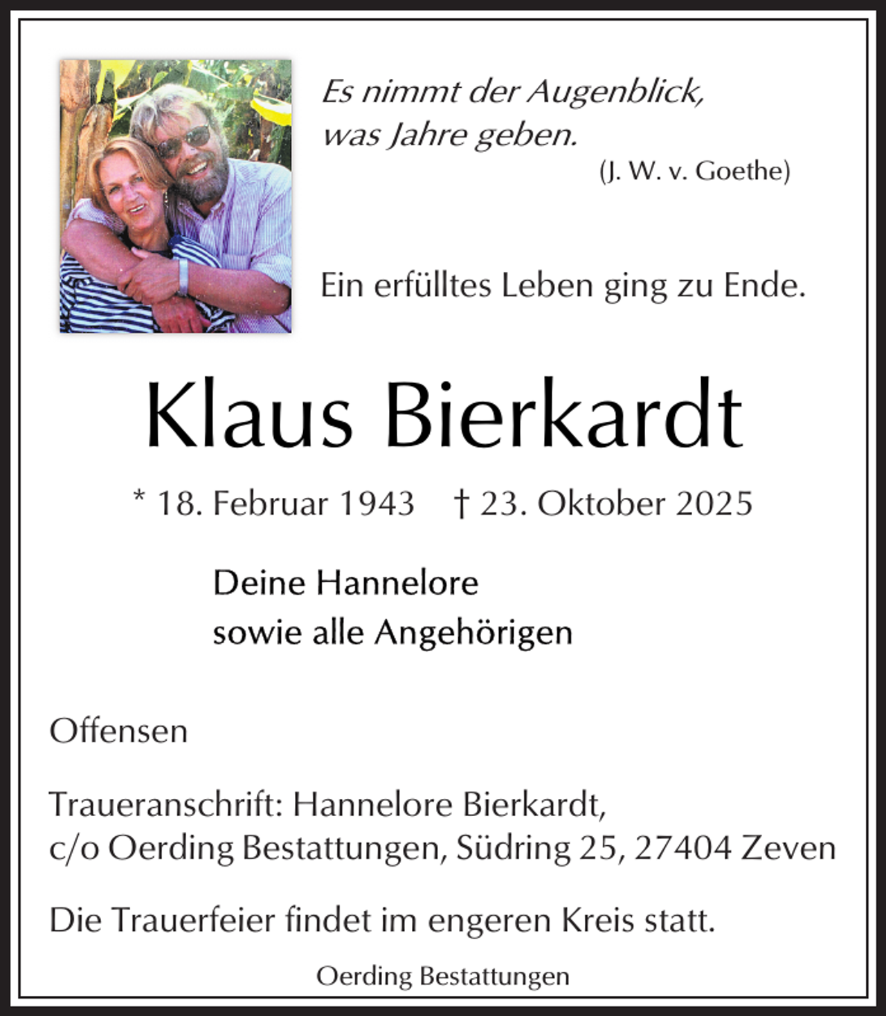 <p>Es nimmt der Augenblick,<br />was Jahre geben.</p><p>(J. W. v. Goethe)</p><p>Ein erfülltes Leben ging zu Ende.</p><p>Klaus Bierkardt<br />* 18. Februar 1943</p><p>† 23. Oktober 2025</p><p>Offensen<br />Traueranschrift: Hannelore Bierkardt,<br />c/o Oerding Bestattungen, Südring 25, 27404 Zeven<br />Die Trauerfeier findet im engeren Kreis statt.<br />Oerding Bestattungen</p>