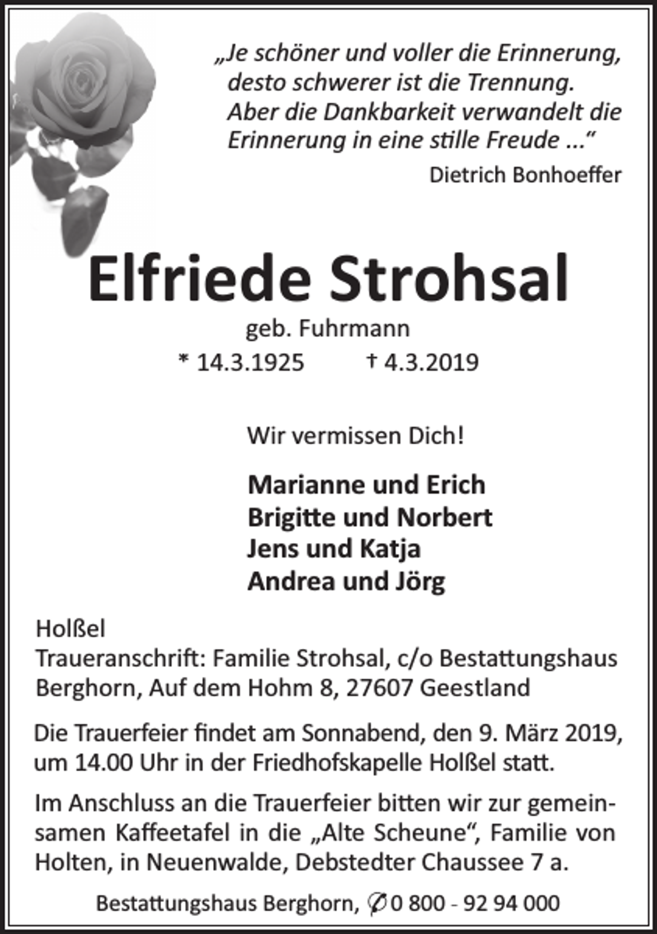 <p>„Je schöner und voller die Erinnerung,<br />desto schwerer ist die Trennung.<br />Aber die Dankbarkeit verwandelt die<br />Erinnerung in eine s lle Freude ...“<br />Dietrich Bonhoeﬀer</p><p>Elfriede Strohsal<br />geb. Fuhrmann<br />* 14.3.1925<br />† 4.3.2019<br />Wir vermissen Dich!</p><p>Marianne und Erich<br />Brigi e und Norbert<br />Jens und Katja<br />Andrea und Jörg<br />Holßel<br />Traueranschri : Familie Strohsal, c/o Besta ungshaus<br />Berghorn, Auf dem Hohm 8, 27607 Geestland<br />Die Trauerfeier ﬁndet am Sonnabend, den 9. März 2019,<br />um 14.00 Uhr in der Friedhofskapelle Holßel sta .<br />Im Anschluss an die Trauerfeier bi en wir zur gemeinsamen Kaﬀeetafel in die „Alte Scheune“, Familie von<br />Holten, in Neuenwalde, Debstedter Chaussee 7 a.<br />Besta ungshaus Berghorn, * 0 800 - 92 94 000</p>