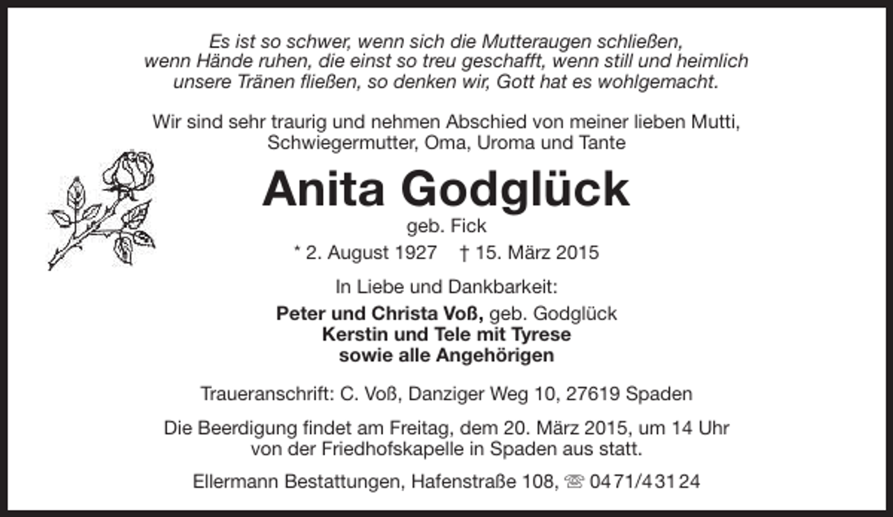 <p>Es ist so schwer, wenn sich die Mutteraugen schließen,<br />wenn Hände ruhen, die einst so treu geschafft, wenn still und heimlich<br />unsere Tränen fließen, so denken wir, Gott hat es wohlgemacht.<br />Wir sind sehr traurig und nehmen Abschied von meiner lieben Mutti,<br />Schwiegermutter, Oma, Uroma und Tante</p><p>Anita Godglück<br />geb. Fick<br />* 2. August 1927 † 15. März 2015</p><p>In Liebe und Dankbarkeit:<br />Peter und Christa Voß, geb. Godglück<br />Kerstin und Tele mit Tyrese<br />sowie alle Angehörigen<br />Traueranschrift: C. Voß, Danziger Weg 10, 27619 Spaden<br />Die Beerdigung findet am Freitag, dem 20. März 2015, um 14 Uhr<br />von der Friedhofskapelle in Spaden aus statt.<br />Ellermann Bestattungen, Hafenstraße 108,  04 71/4 31 24</p>