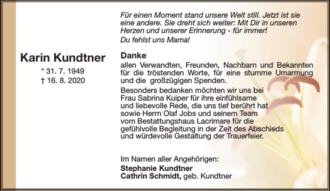 <p>Für einen Moment stand unsere Welt still. Jetzt ist sie<br />eine andere. Sie dreht sich weiter: Mit Dir in unseren<br />Herzen und unserer Erinnerung - für immer!<br />Du fehlst uns Mama!</p><p>Karin Kundtner<br />* 31. 7. 1949<br />† 16. 8. 2020</p><p>Danke</p><p>allen Verwandten, Freunden, Nachbarn und Bekannten<br />für die tröstenden Worte, für eine stumme Umarmung<br />und die großzügigen Spenden.<br />Besonders bedanken möchten wir uns bei<br />Frau Sabrina Kuiper für ihre einfühlsame<br />und liebevolle Rede, die uns tief berührt hat<br />sowie Herrn Olaf Jobs und seinem Team<br />vom Bestattungshaus Lacrimare für die<br />gefühlvolle Begleitung in der Zeit des Abschieds<br />und würdevolle Gestaltung der Trauerfeier.<br />Im Namen aller Angehörigen:<br />Stephanie Kundtner<br />Cathrin Schmidt, geb. Kundtner</p>