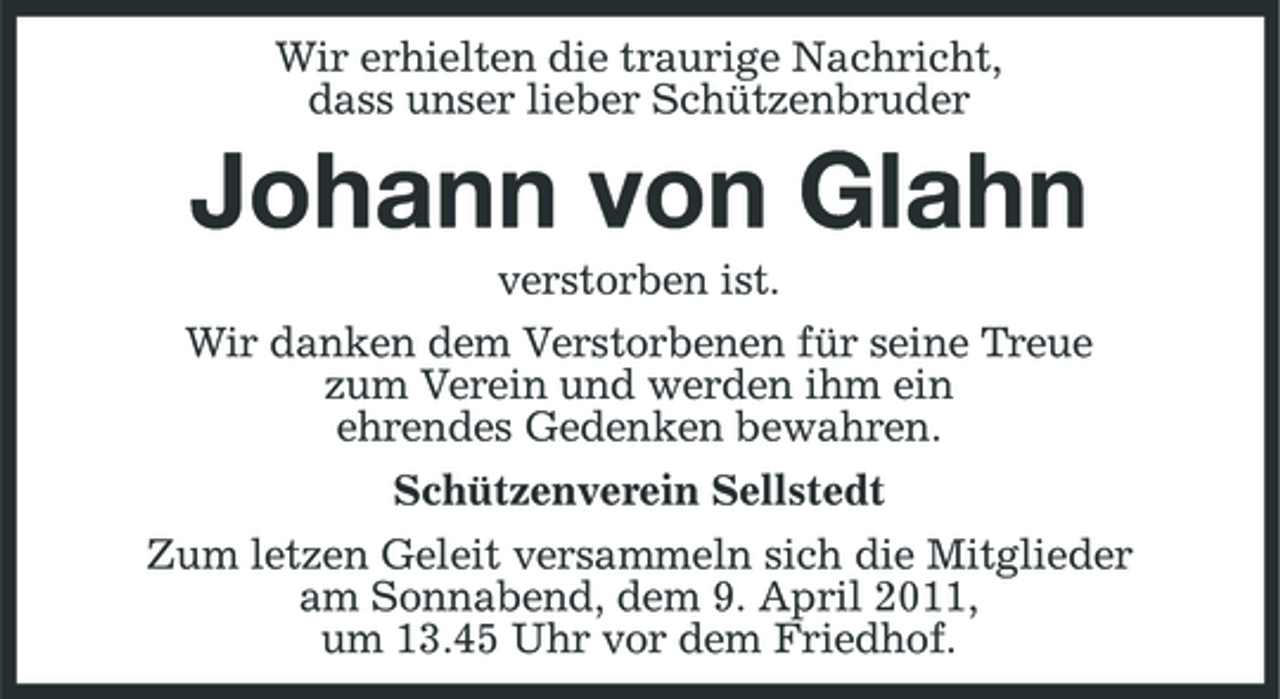 <p>Wir erhielten die traurige Nachricht, dass unser lieber Schützenbruder</p><p>Johann von Glahn<br />verstorben ist. Wir danken dem Verstorbenen für seine Treue zum Verein und werden ihm ein ehrendes Gedenken bewahren. Schützenverein Sellstedt Zum letzen Geleit versammeln sich die Mitglieder am Sonnabend, dem 9. April 2011, um 13.45 Uhr vor dem Friedhof.</p>