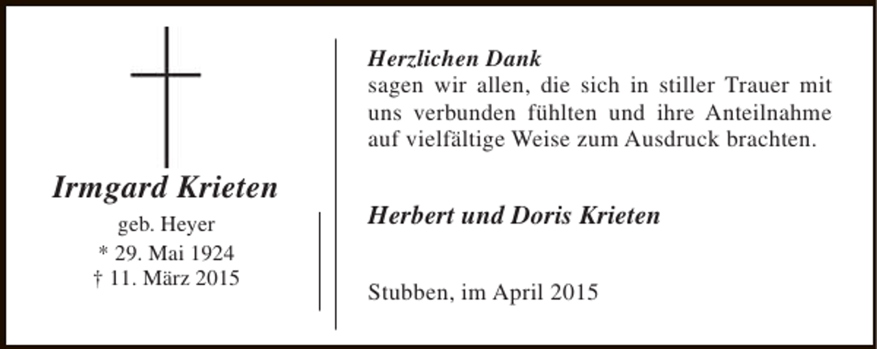<p>Herzlichen Dank<br />sagen wir allen, die sich in stiller Trauer mit<br />uns verbunden fühlten und ihre Anteilnahme<br />auf vielfältige Weise zum Ausdruck brachten.</p><p>Irmgard Krieten<br />geb. Heyer<br />* 29. Mai 1924<br />† 11. März 2015</p><p>Herbert und Doris Krieten<br />Stubben, im April 2015</p>
