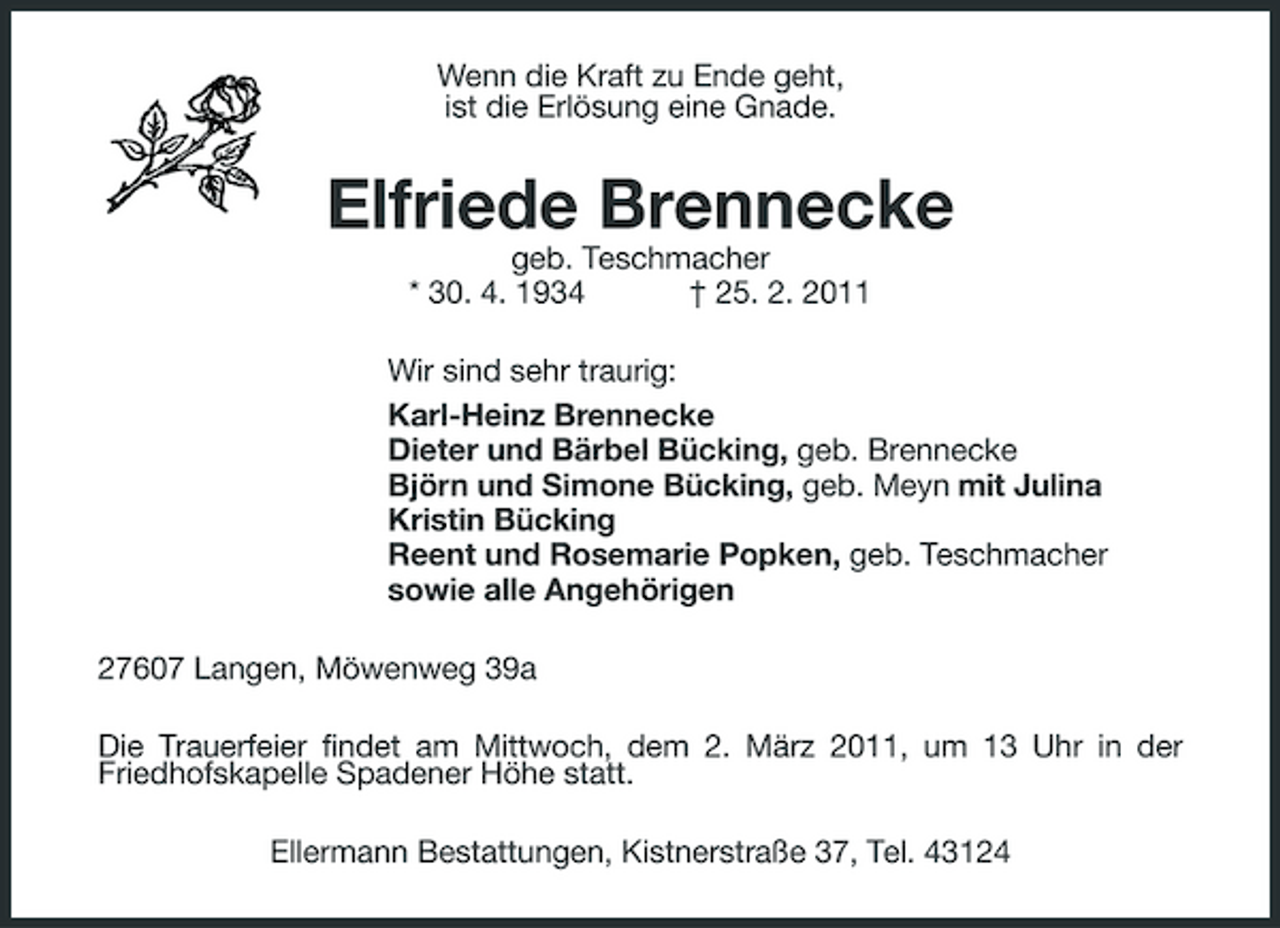 <p>Wenn die Kraft zu Ende geht, ist die Erlösung eine Gnade.</p><p>Elfriede Brennecke<br />geb. Teschmacher * 30. 4. 1934 † 25. 2. 2011 Wir sind sehr traurig: Karl-Heinz Brennecke Dieter und Bärbel Bücking, geb. Brennecke Björn und Simone Bücking, geb. Meyn mit Julina Kristin Bücking Reent und Rosemarie Popken, geb. Teschmacher sowie alle Angehörigen 27607 Langen, Möwenweg 39a Die Trauerfeier findet am Mittwoch, dem 2. März 2011, um 13 Uhr in der Friedhofskapelle Spadener Höhe statt. Ellermann Bestattungen, Kistnerstraße 37, Tel. 43124</p>