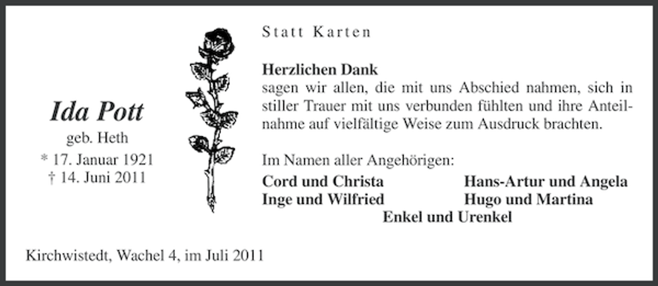 <p>Statt Karten</p><p>Ida Pott<br />geb. Heth<br />* 17. Januar 1921<br />† 14. Juni 2011</p><p>Herzlichen Dank<br />sagen wir allen, die mit uns Abschied nahmen, sich in<br />stiller Trauer mit uns verbunden fühlten und ihre Anteilnahme auf vielfältige Weise zum Ausdruck brachten.<br />Im Namen aller Angehörigen:<br />Cord und Christa<br />Hans-Artur und Angela<br />Inge und Wilfried<br />Hugo und Martina<br />Enkel und Urenkel</p><p>Kirchwistedt, Wachel 4, im Juli 2011</p>