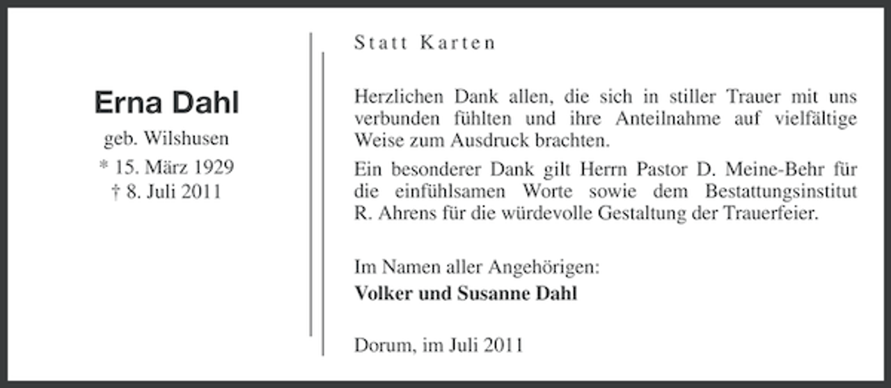 <p>Statt Karten</p><p>Erna Dahl<br />geb. Wilshusen<br />* 15. März 1929<br />† 8. Juli 2011</p><p>Herzlichen Dank allen, die sich in stiller Trauer mit uns<br />verbunden fühlten und ihre Anteilnahme auf vielfältige<br />Weise zum Ausdruck brachten.<br />Ein besonderer Dank gilt Herrn Pastor D. Meine-Behr für<br />die einfühlsamen Worte sowie dem Bestattungsinstitut<br />R. Ahrens für die würdevolle Gestaltung der Trauerfeier.<br />Im Namen aller Angehörigen:<br />Volker und Susanne Dahl<br />Dorum, im Juli 2011</p>