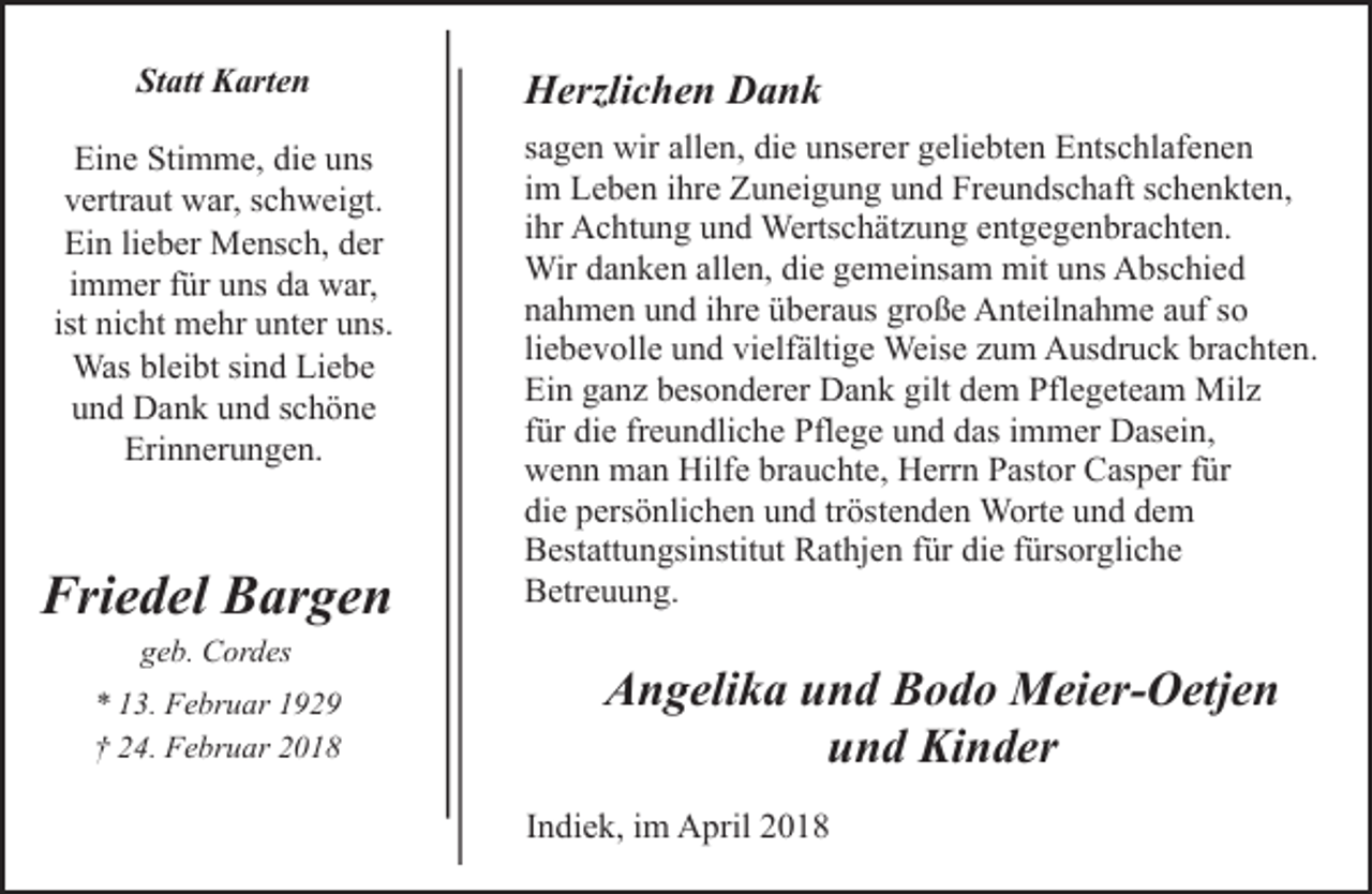 <p>Statt Karten<br />Eine Stimme, die uns<br />vertraut war, schweigt.<br />Ein lieber Mensch, der<br />immer für uns da war,<br />ist nicht mehr unter uns.<br />Was bleibt sind Liebe<br />und Dank und schöne<br />Erinnerungen.</p><p>Friedel Bargen<br />geb. Cordes</p><p>* 13. Februar 1929<br />† 24. Februar 2018</p><p>Herzlichen Dank<br />sagen wir allen, die unserer geliebten Entschlafenen<br />im Leben ihre Zuneigung und Freundschaft schenkten,<br />ihr Achtung und Wertschätzung entgegenbrachten.<br />Wir danken allen, die gemeinsam mit uns Abschied<br />nahmen und ihre überaus große Anteilnahme auf so<br />liebevolle und vielfältige Weise zum Ausdruck brachten.<br />Ein ganz besonderer Dank gilt dem Pflegeteam Milz<br />für die freundliche Pflege und das immer Dasein,<br />wenn man Hilfe brauchte, Herrn Pastor Casper für<br />die persönlichen und tröstenden Worte und dem<br />Bestattungsinstitut Rathjen für die fürsorgliche<br />Betreuung.</p><p>Angelika und Bodo Meier-Oetjen<br />und Kinder<br />Indiek, im April 2018</p>