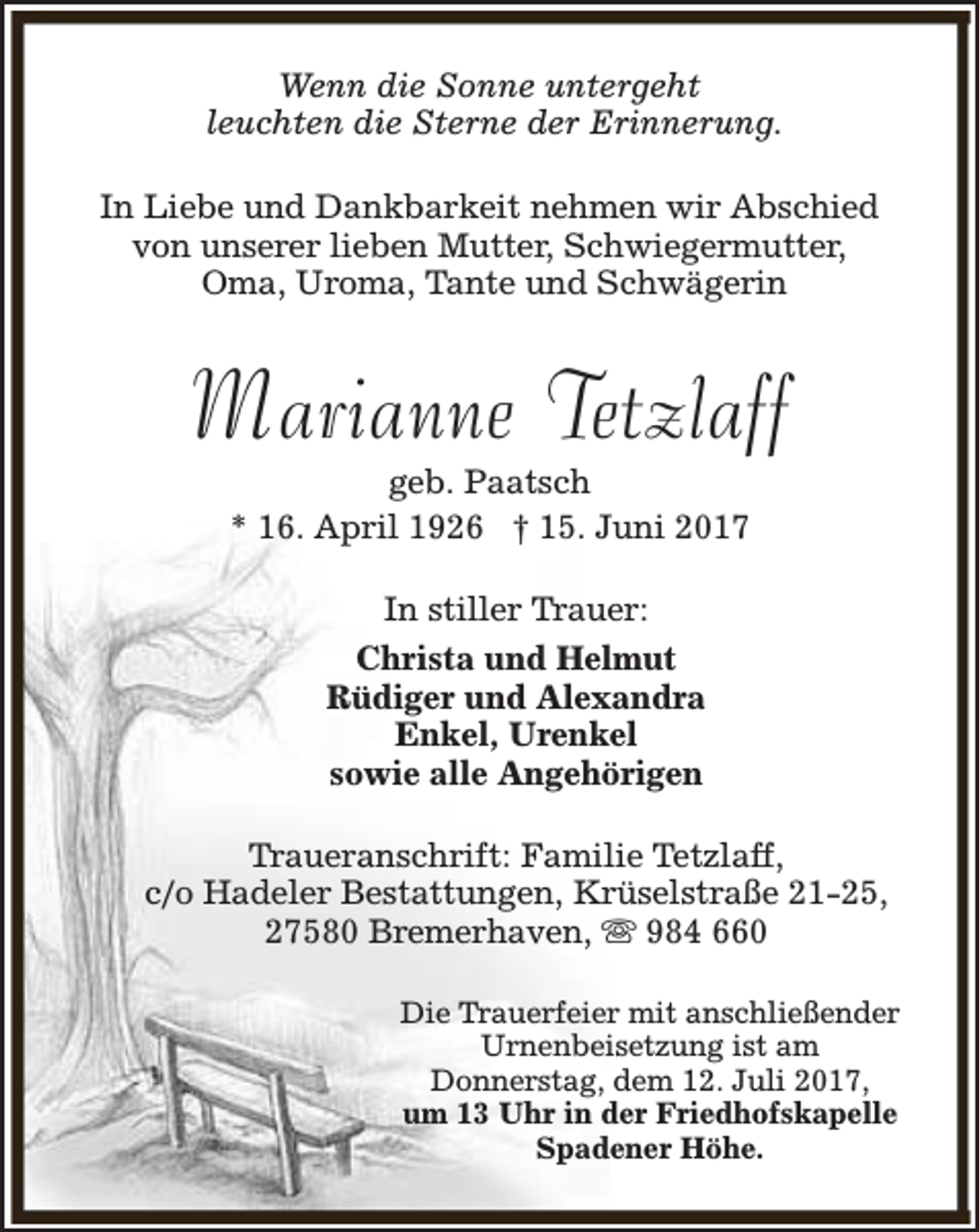 <p>Wenn die Sonne untergeht<br />leuchten die Sterne der Erinnerung.<br />In Liebe und Dankbarkeit nehmen wir Abschied<br />von unserer lieben Mutter, Schwiegermutter,<br />Oma, Uroma, Tante und Schwägerin</p><p>Marianne Tetzlaff<br />geb. Paatsch<br />* 16. April 1926 † 15. Juni 2017<br />In stiller Trauer:<br />Christa und Helmut<br />Rüdiger und Alexandra<br />Enkel, Urenkel<br />sowie alle Angehörigen<br />Traueranschrift: Familie Tetzlaff,<br />c/o Hadeler Bestattungen, Krüselstraße 21-25,<br />27580 Bremerhaven, s 984 660<br />Die Trauerfeier mit anschließender<br />Urnenbeisetzung ist am<br />Donnerstag, dem 12. Juli 2017,<br />um 13 Uhr in der Friedhofskapelle<br />Spadener Höhe.</p>